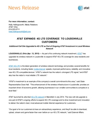 For more information, contact:
Holly Hollingsworth, Media Relations
AT&T Ohio
614-223-5711
holly.hollingsworth@att.com
AT&T EXPANDS 4G LTE COVERAGE TO LOUDONVILLE
CUSTOMERS
Additional Cell Site Upgraded to 4G LTE as Part of Ongoing AT&T Investment in Local Wireless
Network
LOUDONVILLE, Ohio (Apr. 13, 2015) — As part of its continuing network investment, AT&T1
has
upgraded its wireless network in Loudonville to expand AT&T 4G LTE coverage for area residents and
businesses.
AT&T 4G LTE is the latest generation of wireless network technology and provides several benefits for
local residents, including faster mobile Internet speeds, improved performance, reliability and innovative
new 4G LTE-compatible devices.2
AT&T’s network has the nation’s strongest LTE signal,3
and AT&T
also has the nation’s most reliable LTE network.4
“AT&T’s investment is an example of the company’s overall commitment to this area,” said State
Representative Dave Hall. “This enhancement of the wireless infrastructure in Loudonville provides an
important driver of economic growth, allowing businesses in our smaller communities to compete on a
level field.”
AT&T launched its ultra-fast 4G LTE network in Mansfield in July 2014. The new cell site upgrade is
one part of AT&T’s ongoing efforts to expand 4G LTE coverage and to drive investment and innovation
to deliver the nation’s best, most advanced mobile Internet experience for customers.
“Our goal is for our customers to have an extraordinary experience, and they’ll be able to download,
upload, stream and game faster than ever before on our 4G LTE network,” said External Affairs
 