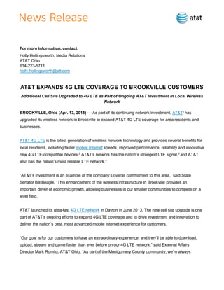 For more information, contact:
Holly Hollingsworth, Media Relations
AT&T Ohio
614-223-5711
holly.hollingsworth@att.com
AT&T EXPANDS 4G LTE COVERAGE TO BROOKVILLE CUSTOMERS
Additional Cell Site Upgraded to 4G LTE as Part of Ongoing AT&T Investment in Local Wireless
Network
BROOKVILLE, Ohio (Apr. 13, 2015) — As part of its continuing network investment, AT&T1
has
upgraded its wireless network in Brookville to expand AT&T 4G LTE coverage for area residents and
businesses.
AT&T 4G LTE is the latest generation of wireless network technology and provides several benefits for
local residents, including faster mobile Internet speeds, improved performance, reliability and innovative
new 4G LTE-compatible devices.2
AT&T’s network has the nation’s strongest LTE signal,3
and AT&T
also has the nation’s most reliable LTE network.4
“AT&T’s investment is an example of the company’s overall commitment to this area,” said State
Senator Bill Beagle. “This enhancement of the wireless infrastructure in Brookville provides an
important driver of economic growth, allowing businesses in our smaller communities to compete on a
level field.”
AT&T launched its ultra-fast 4G LTE network in Dayton in June 2013. The new cell site upgrade is one
part of AT&T’s ongoing efforts to expand 4G LTE coverage and to drive investment and innovation to
deliver the nation’s best, most advanced mobile Internet experience for customers.
“Our goal is for our customers to have an extraordinary experience, and they’ll be able to download,
upload, stream and game faster than ever before on our 4G LTE network,” said External Affairs
Director Mark Romito, AT&T Ohio. “As part of the Montgomery County community, we’re always
 