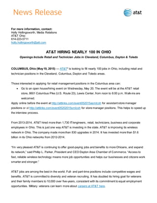 For more information, contact:
Holly Hollingsworth, Media Relations
AT&T Ohio
614-223-5711
holly.hollingsworth@att.com
AT&T HIRING NEARLY 100 IN OHIO
Openings Include Retail and Technician Jobs in Cleveland, Columbus, Dayton & Toledo
COLUMBUS, Ohio (May19, 2015) — AT&T* is looking to fill nearly 100 jobs in Ohio, including retail and
technician positions in the Cleveland, Columbus, Dayton and Toledo areas.
Those interested in applying for retail management positions in the Columbus area can:
 Go to an open house/hiring event on Wednesday, May 20. The event will be at the AT&T retail
store, 8601 Columbus Pike (U.S. Route 23), Lewis Center, from noon to 6:00 p.m. Walk-ins are
welcomed.
Apply online before the event at http://attlinks.com/event052015asmlcoh for assistant store manager
positions or at http://attlinks.com/event05202015smlcoh for store manager positions. This helps to speed up
the interview process.
From 2013-2014, AT&T hired more than 1,730 IT/engineers, retail, technicians, business and corporate
employees in Ohio. This is just one way AT&T is investing in the state. AT&T is improving its wireless
network in Ohio. The company made more than 830 upgrades in 2014. It has invested more than $1.6
billion in its Ohio networks from 2012-2014.
“I’m very pleased AT&T is continuing to offer good-paying jobs and benefits to more Ohioans, and expand
its network,” said Phillip L. Parker, President and CEO Dayton Area Chamber of Commerce. “Access to
fast, reliable wireless technology means more job opportunities and helps our businesses and citizens work
smarter and stronger.”
AT&T jobs are among the best in the world. Full- and part-time positions include competitive wages and
benefits. AT&T is committed to diversity and veteran recruiting. It has doubled its hiring goal for veterans
and their family members to 10,000 over five-years, consistent with its commitment to equal employment
opportunities. Military veterans can learn more about careers at AT&T here.
 