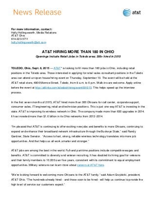 For more information, contact:
Holly Hollingsworth, Media Relations
AT&T Ohio
614-223-5711
holly.hollingsworth@att.com
AT&T HIRING MORE THAN 180 IN OHIO
Openings Include Retail Jobs in Toledo area; 300+ hired in 2015
TOLEDO, Ohio, Sept. 8, 2015 — AT&T* is looking to fill more than 180 jobs in Ohio, including retail
positions in the Toledo area. Those interested in applying for retail sales consultant positions in the Toledo
area can attend an open house/hiring event on Thursday, September 10. The event will be held at the
AT&T retail store, 4906 Monroe Street, Toledo, from 9 a.m. to 6 p.m. Walk-ins are welcome. Apply online
before the event at http://attlinks.com/toledoohhiringevent091015. This helps speed up the interview
process.
In the first seven months of 2015, AT&T hired more than 300 Ohioans for call center, corporate support,
consumer sales, IT/engineering, retail and technician positions. This is just one way AT&T is investing in the
state. AT&T is improving its wireless network in Ohio. The company made more than 830 upgrades in 2014.
It has invested more than $1.6 billion in its Ohio networks from 2012-2014.
“I’m pleased that AT&T is continuing to offer exciting new jobs and benefits to more Ohioans, continuing to
expand and enhance their broadband network infrastructure through the Buckeye State,” said Randy
Gardner, State Senator. “Access to fast, strong, reliable wireless technology translates into more job
opportunities. And that helps us all work smarter and stronger.”
AT&T jobs are among the best in the world. Full-and part-time positions include competitive wages and
benefits. AT&T is committed to diversity and veteran recruiting. It has doubled its hiring goal for veterans
and their family members to 10,000 over five years, consistent with its commitment to equal employment
opportunities. Military veterans can learn more about careers at AT&T here.
“We’re looking forward to welcoming more Ohioans to the AT&T family,” said Adam Grzybicki, president,
AT&T Ohio. “The hundreds already hired - and those soon to be hired - will help us continue to provide the
high level of service our customers expect.”
 