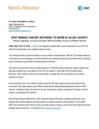 For more information, contact:
Holly Hollingsworth
AT&T Corporate Communications
614-223-5711
holly.hollingsworth@att.com
AT&T BRINGS FASTER NETWORK TO MORE IN ALLEN COUNTY
Recent Upgrades to Local Cell Sites Will Give Better Access to Mobile Internet
LIMA, Ohio, Oct. 15, 2015 — AT&T1
has upgraded several Allen County cell towers on our 4G LTE
network to bring faster, more reliable wireless service.
The change will help customers get the most out of their mobile devices. With 4G LTE speeds added to
3 cell sites and more capacity on a fourth cell site, they should see better service when they’re watching
videos, posting to social media or texting family and friends.
“We want our customers to have a great experience. They’ll be able to download, upload, stream and
play games faster than ever before on our 4G LTE network,” said AT&T Ohio President Adam
Grzybicki. “We’re always working to provide better coverage. And we’re investing in our wireless
network to do that.”
We constantly invest in our network to give customers the high-quality services they need to stay
connected. This helps people across Allen County get the best possible experience over the AT&T
network, whether at home, at work or on the go. We have the nation’s strongest LTE signal,2
and the
nation’s most reliable LTE network.3
Over the last 6 years (2009-2014), AT&T invested nearly $140 billion including investments in our
wireless and wireline networks and acquisitions of wireless spectrum and operations. Since 2009,
AT&T has invested more in the U.S. than any other public company. Last month, the Progressive Policy
Institute ranked AT&T No. 1 on its list of U.S. “Investment Heroes.”
 