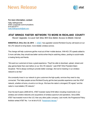 For more information, contact:
Holly Hollingsworth
AT&T Corporate Communications
614-223-5711
holly.hollingsworth@att.com
AT&T BRINGS FASTER NETWORK TO MORE IN RICHLAND COUNTY
Recent Upgrades to Local Cell Sites Will Give Better Access to Mobile Internet
MANSFIELD, Ohio, Oct. 22, 2015 — AT&T1
has upgraded several Richland County cell towers on our
4G LTE network to bring faster, more reliable wireless service.
The change will help customers get the most out of their mobile devices. With 4G LTE speeds added to
5 more cell sites, they should see better service when they’re watching videos, posting to social media
or texting family and friends.
“We want our customers to have a great experience. They’ll be able to download, upload, stream and
play games faster than ever before on our 4G LTE network,” said AT&T Ohio President Adam
Grzybicki. “We’re always working to provide better coverage. And we’re investing in our wireless
network to do that.”
We constantly invest in our network to give customers the high-quality services they need to stay
connected. This helps people across Richland County get the best possible experience over the AT&T
network, whether at home, at work or on the go. We have the nation’s strongest LTE signal,2
and the
nation’s most reliable LTE network.3
Over the last 6 years (2009-2014), AT&T invested nearly $140 billion including investments in our
wireless and wireline networks and acquisitions of wireless spectrum and operations. Since 2009,
AT&T has invested more in the U.S. than any other public company. Last month, the Progressive Policy
Institute ranked AT&T No. 1 on its list of U.S. “Investment Heroes.”
 