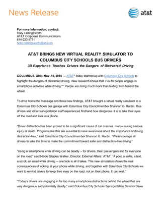 For more information, contact:
Holly Hollingsworth
AT&T Corporate Communications
614-223-5711
holly.hollingsworth@att.com
AT&T BRINGS NEW VIRTUAL REALITY SIMULATOR TO
COLUMBUS CITY SCHOOLS BUS DRIVERS
3D Experience Teaches Drivers the Dangers of Distracted Driving
COLUMBUS, Ohio, Nov. 10, 2015 — AT&T* today teamed up with Columbus City Schools to
highlight the dangers of distracted driving. New research shows that 7-in-10 people engage in
smartphone activities while driving.** People are doing much more than texting from behind the
wheel.
To drive home the message and these new findings, AT&T brought a virtual reality simulator to a
Columbus City Schools bus garage with Columbus City Councilmember Shannon G. Hardin. Bus
drivers and other transportation staff experienced firsthand how dangerous it is to take their eyes
off the road and look at a phone.
“Driver distraction has been proven to be a significant cause of car crashes, many causing serious
injury or death. Programs like this are essential to raise awareness about the importance of driving
distraction-free,” said Columbus City Councilmember Shannon G. Hardin. “We encourage all
drivers to take this time to make the commitment toward safer and distraction-free driving.”
“Using a smartphone while driving can be deadly – for drivers, their passengers and for everyone
on the road,” said Nicole Staples Walker, Director, External Affairs, AT&T. “A post, a selfie, a text,
a scroll, an email while driving -- one look is all it takes. This new simulation shows the real
consequences of looking at your phone while driving, and together with Columbus City Schools we
want to remind drivers to keep their eyes on the road, not on their phone. It can wait.”
“Today’s drivers are engaging in far too many smartphone distractions behind the wheel that are
very dangerous and potentially deadly,” said Columbus City Schools Transportation Director Steve
 