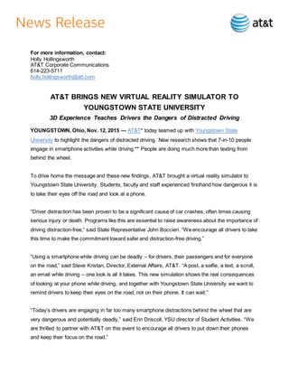For more information, contact:
Holly Hollingsworth
AT&T Corporate Communications
614-223-5711
holly.hollingsworth@att.com
AT&T BRINGS NEW VIRTUAL REALITY SIMULATOR TO
YOUNGSTOWN STATE UNIVERSITY
3D Experience Teaches Drivers the Dangers of Distracted Driving
YOUNGSTOWN, Ohio, Nov. 12, 2015 — AT&T* today teamed up with Youngstown State
University to highlight the dangers of distracted driving. New research shows that 7-in-10 people
engage in smartphone activities while driving.** People are doing much more than texting from
behind the wheel.
To drive home the message and these new findings, AT&T brought a virtual reality simulator to
Youngstown State University. Students, faculty and staff experienced firsthand how dangerous it is
to take their eyes off the road and look at a phone.
“Driver distraction has been proven to be a significant cause of car crashes, often times causing
serious injury or death. Programs like this are essential to raise awareness about the importance of
driving distraction-free,” said State Representative John Boccieri. “We encourage all drivers to take
this time to make the commitment toward safer and distraction-free driving.”
“Using a smartphone while driving can be deadly – for drivers, their passengers and for everyone
on the road,” said Steve Kristan, Director, External Affairs, AT&T. “A post, a selfie, a text, a scroll,
an email while driving – one look is all it takes. This new simulation shows the real consequences
of looking at your phone while driving, and together with Youngstown State University we want to
remind drivers to keep their eyes on the road, not on their phone. It can wait.”
“Today’s drivers are engaging in far too many smartphone distractions behind the wheel that are
very dangerous and potentially deadly,” said Erin Driscoll, YSU director of Student Activities. “We
are thrilled to partner with AT&T on this event to encourage all drivers to put down their phones
and keep their focus on the road.”
 
