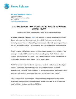 News Release
February 2, 2016
© 2016 AT&T Intellectual Property. All rights reserved. AT&T and the Globe logo are registered trademarks of AT&T Intellectual Property.
For more information, contact:
HollyHollingsworth
AT&T Corporate Communications
614-223-5711
holly.hollingsworth@att.com
AT&T TALLIES MORE THAN 20 UPGRADES TO WIRELESS NETWORK IN
WARREN COUNTY
Capacity and Speed Enhancements Made to Local Mobile Network
LEBANON, Ohio (Feb. 2, 2016) — AT&T* has upgraded its wireless network within Warren
County with more than 20 enhancements during 2015. The improvements include
activating new cell sites as well as adding greater capacity and speeds to existing cell sites in
the area. Across Ohio in 2015, AT&T made more than 680 upgrades to its wireless network.
People using the AT&T wireless network in Warren County are using 2 new cell sites. They
also enjoy more than 10 local cell sites with increased capacity. That’s thanks to added
layers of frequency known as “carriers.” And AT&T expanded the band of radio frequencies
used on more than a half-dozen towers. That increases speeds.
"AT&T’s investment in Warren County supports our residents and businesses. They depend
on quick and efficient mobile Internet access in our fast-paced world,” said State
Representative Ron Maag. “This is important for our regional economic development. And it
continues to be a priority because our businesses want to innovate and expand.”
“AT&T’s thousands of Ohio employees are focused on providing an enhanced customer
experience. Our investment in the local wireless network is one way we’re accomplishing
that,” said Adam Grzybicki, president, AT&T Ohio.
 
