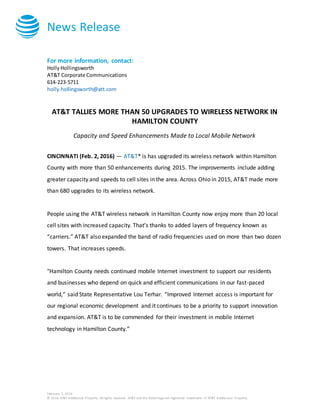 News Release
February 2, 2016
© 2016 AT&T Intellectual Property. All rights reserved. AT&T and the Globe logo are registered trademarks of AT&T Intellectual Property.
For more information, contact:
HollyHollingsworth
AT&T Corporate Communications
614-223-5711
holly.hollingsworth@att.com
AT&T TALLIES MORE THAN 50 UPGRADES TO WIRELESS NETWORK IN
HAMILTON COUNTY
Capacity and Speed Enhancements Made to Local Mobile Network
CINCINNATI (Feb. 2, 2016) — AT&T* is has upgraded its wireless network within Hamilton
County with more than 50 enhancements during 2015. The improvements include adding
greater capacity and speeds to cell sites in the area. Across Ohio in 2015, AT&T made more
than 680 upgrades to its wireless network.
People using the AT&T wireless network in Hamilton County now enjoy more than 20 local
cell sites with increased capacity. That’s thanks to added layers of frequency known as
“carriers.” AT&T also expanded the band of radio frequencies used on more than two dozen
towers. That increases speeds.
"Hamilton County needs continued mobile Internet investment to support our residents
and businesses who depend on quick and efficient communications in our fast-paced
world,” said State Representative Lou Terhar. “Improved Internet access is important for
our regional economic development and it continues to be a priority to support innovation
and expansion. AT&T is to be commended for their investment in mobile Internet
technology in Hamilton County.”
 