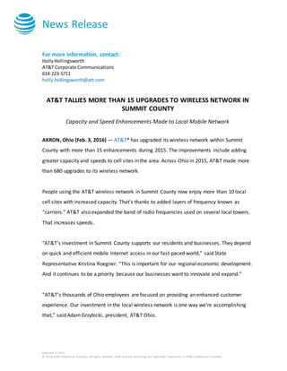 News Release
February 3, 2016
© 2016 AT&T Intellectual Property. All rights reserved. AT&T and the Globe logo are registered trademarks of AT&T Intellectual Property.
For more information, contact:
HollyHollingsworth
AT&T Corporate Communications
614-223-5711
holly.hollingsworth@att.com
AT&T TALLIES MORE THAN 15 UPGRADES TO WIRELESS NETWORK IN
SUMMIT COUNTY
Capacity and Speed Enhancements Made to Local Mobile Network
AKRON, Ohio (Feb. 3, 2016) — AT&T* has upgraded its wireless network within Summit
County with more than 15 enhancements during 2015. The improvements include adding
greater capacity and speeds to cell sites in the area. Across Ohio in 2015, AT&T made more
than 680 upgrades to its wireless network.
People using the AT&T wireless network in Summit County now enjoy more than 10 local
cell sites with increased capacity. That’s thanks to added layers of frequency known as
“carriers.” AT&T also expanded the band of radio frequencies used on several local towers.
That increases speeds.
"AT&T’s investment in Summit County supports our residents and businesses. They depend
on quick and efficient mobile Internet access in our fast-paced world,” said State
Representative Kristina Roegner. “This is important for our regional economic development.
And it continues to be a priority because our businesses want to innovate and expand.”
“AT&T’s thousands of Ohio employees are focused on providing an enhanced customer
experience. Our investment in the local wireless network is one way we’re accomplishing
that,” said Adam Grzybicki, president, AT&T Ohio.
 