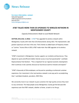 News Release
February 4, 2016
© 2016 AT&T Intellectual Property. All rights reserved. AT&T and the Globe logo are registered trademarks of AT&T Intellectual Property.
For more information, contact:
HollyHollingsworth
AT&T Corporate Communications
614-223-5711
holly.hollingsworth@att.com
AT&T TALLIES MORE THAN 20 UPGRADES TO WIRELESS NETWORK IN
MONTGOMERY COUNTY
Capacity Enhancements Made to Local Mobile Network
DAYTON, Ohio (Feb. 4, 2016) — AT&T* has upgraded its wireless network within
Montgomery County with more than 20 enhancements during 2015. The improvements add
greater capacity to cell sites in the area. That’s thanks to added layers of frequency known
as “carriers.” Across Ohio in 2015, AT&T made more than 680 upgrades to its wireless
network.
"AT&T’s investment in Montgomery County supports our residents and businesses. They
depend on quick and efficient mobile Internet access in our fast-paced world,” said State
Representative Fred Strahorn. “This is important for our regional economic development.
And it continues to be a priority because our businesses want to innovate and expand.”
“AT&T’s thousands of Ohio employees are focused on providing an enhanced customer
experience. Our investment in the local wireless network is one way we’re accomplishing
that,” said Adam Grzybicki, president, AT&T Ohio.
We constantly invest in our network to give customers the high-quality services they need
to stay connected. This helps people across Montgomery County get the best possible
experience over the AT&T network, whether at home, at work or on the go.
 