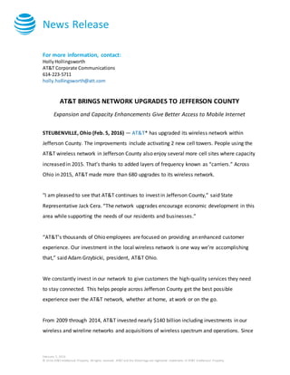 News Release
February 5, 2016
© 2016 AT&T Intellectual Property. All rights reserved. AT&T and the Globe logo are registered trademarks of AT&T Intellectual Property.
For more information, contact:
HollyHollingsworth
AT&T Corporate Communications
614-223-5711
holly.hollingsworth@att.com
AT&T BRINGS NETWORK UPGRADES TO JEFFERSON COUNTY
Expansion and Capacity Enhancements Give Better Access to Mobile Internet
STEUBENVILLE, Ohio (Feb. 5, 2016) — AT&T* has upgraded its wireless network within
Jefferson County. The improvements include activating 2 new cell towers. People using the
AT&T wireless network in Jefferson County also enjoy several more cell sites where capacity
increased in 2015. That’s thanks to added layers of frequency known as “carriers.” Across
Ohio in 2015, AT&T made more than 680 upgrades to its wireless network.
"I am pleased to see that AT&T continues to invest in Jefferson County,” said State
Representative Jack Cera. “The network upgrades encourage economic development in this
area while supporting the needs of our residents and businesses.”
“AT&T’s thousands of Ohio employees are focused on providing an enhanced customer
experience. Our investment in the local wireless network is one way we’re accomplishing
that,” said Adam Grzybicki, president, AT&T Ohio.
We constantly invest in our network to give customers the high-quality services they need
to stay connected. This helps people across Jefferson County get the best possible
experience over the AT&T network, whether at home, at work or on the go.
From 2009 through 2014, AT&T invested nearly $140 billion including investments in our
wireless and wireline networks and acquisitions of wireless spectrum and operations. Since
 
