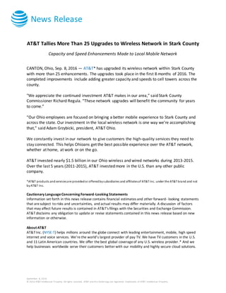 News Release
September 8, 2016
© 2016 AT&T Intellectual Property. All rights reserved. AT&T and the Globe logo are registered trademarks of AT&T Intellectual Property.
AT&T Tallies More Than 25 Upgrades to Wireless Network in Stark County
Capacity and Speed Enhancements Made to Local Mobile Network
CANTON, Ohio, Sep. 8, 2016 — AT&T* has upgraded its wireless network within Stark County
with more than 25 enhancements. The upgrades took place in the first 8 months of 2016. The
completed improvements include adding greater capacity and speeds to cell towers across the
county.
"We appreciate the continued investment AT&T makes in our area,” said Stark County
Commissioner Richard Regula. “These network upgrades will benefit the community for years
to come.”
“Our Ohio employees are focused on bringing a better mobile experience to Stark County and
across the state. Our investment in the local wireless network is one way we’re accomplishing
that,” said Adam Grzybicki, president, AT&T Ohio.
We constantly invest in our network to give customers the high-quality services they need to
stay connected. This helps Ohioans get the best possible experience over the AT&T network,
whether at home, at work or on the go.
AT&T invested nearly $1.5 billion in our Ohio wireless and wired networks during 2013-2015.
Over the last 5 years (2011-2015), AT&T invested more in the U.S. than any other public
company.
*AT&T products andservicesare providedor offeredbysubsidiaries and affiliatesof AT&T Inc. under the AT&T brand and not
byAT&T Inc.
Cautionary LanguageConcerning Forward-Looking Statements
Information set forth in this news release contains financial estimates and other forward- looking statements
that aresubject to risks and uncertainties, and actual results may differ materially. A discussion of factors
that may affect future results is contained in AT&T's filings with the Securities and Exchange Commission.
AT&T disclaims any obligation to update or revise statements contained in this news release based on new
information or otherwise.
About AT&T
AT&T Inc. (NYSE:T) helps millions around the globe connect with leading entertainment, mobile, high speed
internet and voice services. We’re the world’s largest provider of pay TV. We have TV customers in the U.S.
and 11 Latin American countries. We offer the best global coverageof any U.S. wireless provider.* And we
help businesses worldwide serve their customers better with our mobility and highly secure cloud solutions.
 