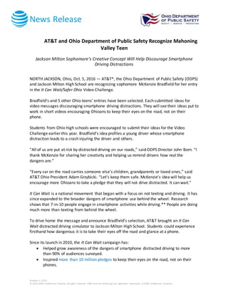 News Release
October 5, 2016
© 2016 AT&T Intellectual Property. All rights reserved. AT&T and the Globe logo are registered trademarks of AT&T Intellectual Property.
AT&T and Ohio Department of Public Safety Recognize Mahoning
Valley Teen
Jackson Milton Sophomore’s Creative Concept Will Help Discourage Smartphone
Driving Distractions
NORTH JACKSON, Ohio, Oct. 5, 2016 — AT&T*, the Ohio Department of Public Safety (ODPS)
and Jackson Milton High School are recognizing sophomore McKenzie Bradfield for her entry
in the It Can Wait/Safer Ohio Video Challenge.
Bradfield’s and 5 other Ohio teens’ entries have been selected. Each submitted ideas for
video messages discouraging smartphone driving distractions. They will see their ideas put to
work in short videos encouraging Ohioans to keep their eyes on the road, not on their
phone.
Students from Ohio high schools were encouraged to submit their ideas for the Video
Challenge earlier this year. Bradfield’s idea profiles a young driver whose smartphone
distraction leads to a crash injuring the driver and others.
“All of us are put at risk by distracted driving on our roads,” said ODPS Director John Born. “I
thank McKenzie for sharing her creativity and helping us remind drivers how real the
dangers are.”
“Every car on the road carries someone else’s children, grandparents or loved ones,” said
AT&T Ohio President Adam Grzybicki. “Let’s keep them safe. McKenzie’s idea will help us
encourage more Ohioans to take a pledge that they will not drive distracted. It can wait.”
It Can Wait is a national movement that began with a focus on not texting and driving. It has
since expanded to the broader dangers of smartphone use behind the wheel. Research
shows that 7-in-10 people engage in smartphone activities while driving.** People are doing
much more than texting from behind the wheel.
To drive home the message and announce Bradfield’s selection, AT&T brought an It Can
Wait distracted driving simulator to Jackson Milton High School. Students could experience
firsthand how dangerous it is to take their eyes off the road and glance at a phone.
Since its launch in 2010, the It Can Wait campaign has:
 Helped grow awareness of the dangers of smartphone distracted driving to more
than 90% of audiences surveyed.
 Inspired more than 10 million pledges to keep their eyes on the road, not on their
phones.
 