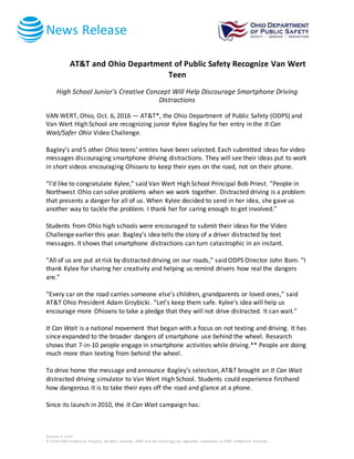 News Release
October 6, 2016
© 2016 AT&T Intellectual Property. All rights reserved. AT&T and the Globe logo are registered trademarks of AT&T Intellectual Property.
AT&T and Ohio Department of Public Safety Recognize Van Wert
Teen
High School Junior’s Creative Concept Will Help Discourage Smartphone Driving
Distractions
VAN WERT, Ohio, Oct. 6, 2016 — AT&T*, the Ohio Department of Public Safety (ODPS) and
Van Wert High School are recognizing junior Kylee Bagley for her entry in the It Can
Wait/Safer Ohio Video Challenge.
Bagley’s and 5 other Ohio teens’ entries have been selected. Each submitted ideas for video
messages discouraging smartphone driving distractions. They will see their ideas put to work
in short videos encouraging Ohioans to keep their eyes on the road, not on their phone.
“I’d like to congratulate Kylee,” said Van Wert High School Principal Bob Priest. “People in
Northwest Ohio can solve problems when we work together. Distracted driving is a problem
that presents a danger for all of us. When Kylee decided to send in her idea, she gave us
another way to tackle the problem. I thank her for caring enough to get involved.”
Students from Ohio high schools were encouraged to submit their ideas for the Video
Challenge earlier this year. Bagley’s idea tells the story of a driver distracted by text
messages. It shows that smartphone distractions can turn catastrophic in an instant.
“All of us are put at risk by distracted driving on our roads,” said ODPS Director John Born. “I
thank Kylee for sharing her creativity and helping us remind drivers how real the dangers
are.”
“Every car on the road carries someone else’s children, grandparents or loved ones,” said
AT&T Ohio President Adam Grzybicki. “Let’s keep them safe. Kylee’s idea will help us
encourage more Ohioans to take a pledge that they will not drive distracted. It can wait.”
It Can Wait is a national movement that began with a focus on not texting and driving. It has
since expanded to the broader dangers of smartphone use behind the wheel. Research
shows that 7-in-10 people engage in smartphone activities while driving.** People are doing
much more than texting from behind the wheel.
To drive home the message and announce Bagley’s selection, AT&T brought an It Can Wait
distracted driving simulator to Van Wert High School. Students could experience firsthand
how dangerous it is to take their eyes off the road and glance at a phone.
Since its launch in 2010, the It Can Wait campaign has:
 