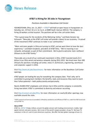 News Release
January 11, 2017
© 2016 AT&T Intellectual Property. All rights reserved. AT&T and the Globe logo are registered trademarks of AT&T Intellectual Property.
AT&T is Hiring for 20 Jobs in Youngstown
Positions Available in Boardman Call Center
YOUNGSTOWN, Ohio, Jan. 11, 2017 — AT&T* will hold an open house in Youngstown on
Saturday Jan. 14 from 10 a.m. to 2 p.m. at 8089 South Avenue (44512). The company is
hiring 20 workers at that location. The positions will be in the call center there.
“This is great news for the residents of the Mahoning Valley,” said State Senator Joe
Schiavoni. “New jobs at the AT&T call center will provide a boost to our economy. I’m proud
of the investment AT&T continues to make in our communities.”
“More and more people in Ohio are turning to AT&T, and we want them to have the best
experience,” said Adam Grzybicki, president of AT&T Ohio. “We’re investing in our
networks and people as part of that commitment. We’re glad to welcome more northeast
Ohioans to the AT&T family.”
These jobs are a result of our continued investment in Ohio. AT&T invested nearly $1.5
billion in our Ohio wired and wireless networks during 2013-2015. We hired more than 300
Ohioans for positions including call center, retail, IT, technicians, engineering, warehouse
and corporate support in 2016.
Visit http://work.att.jobs/boardmancc for more information on the Boardman Call Center
openings.
AT&T people are leading the way for everything the company does. That’s why we’re
committed to giving team members the benefits, tools and resources they need to reach
their fullest potential – both professionally and personally.
Nearly 20,000 AT&T employees and retirees live in Ohio and the company is constantly
hiring new talent. AT&T is committed to diversity and veteran recruiting.
Visit http://connect.att.jobs/Ohio for more information on nearly 60 other openings now
available around the state.
*AT&T products andservicesare providedor offeredbysubsidiaries and affiliatesof AT&T Inc. under the AT&T brand and
not byAT&T Inc.
About AT&T
AT&T Inc. (NYSE:T) helps millions around the globe connect with leading entertainment, mobile, high
speed internet and voice services. We’re one of the world’s largest providers of pay TV. We have TV
customers in the U.S. and 11 Latin American countries. We offer the best global coverage of any U.S.
 