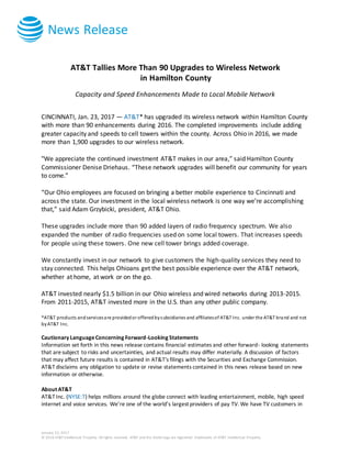 News Release
January 23, 2017
© 2016 AT&T Intellectual Property. All rights reserved. AT&T and the Globe logo are registered trademarks of AT&T Intellectual Property.
AT&T Tallies More Than 90 Upgrades to Wireless Network
in Hamilton County
Capacity and Speed Enhancements Made to Local Mobile Network
CINCINNATI, Jan. 23, 2017 — AT&T* has upgraded its wireless network within Hamilton County
with more than 90 enhancements during 2016. The completed improvements include adding
greater capacity and speeds to cell towers within the county. Across Ohio in 2016, we made
more than 1,900 upgrades to our wireless network.
"We appreciate the continued investment AT&T makes in our area,” said Hamilton County
Commissioner Denise Driehaus. “These network upgrades will benefit our community for years
to come.”
“Our Ohio employees are focused on bringing a better mobile experience to Cincinnati and
across the state. Our investment in the local wireless network is one way we’re accomplishing
that,” said Adam Grzybicki, president, AT&T Ohio.
These upgrades include more than 90 added layers of radio frequency spectrum. We also
expanded the number of radio frequencies used on some local towers. That increases speeds
for people using these towers. One new cell tower brings added coverage.
We constantly invest in our network to give customers the high-quality services they need to
stay connected. This helps Ohioans get the best possible experience over the AT&T network,
whether at home, at work or on the go.
AT&T invested nearly $1.5 billion in our Ohio wireless and wired networks during 2013-2015.
From 2011-2015, AT&T invested more in the U.S. than any other public company.
*AT&T products andservicesare providedor offeredbysubsidiaries and affiliatesof AT&T Inc. under the AT&T brand and not
byAT&T Inc.
Cautionary LanguageConcerning Forward-Looking Statements
Information set forth in this news release contains financial estimates and other forward- looking statements
that aresubject to risks and uncertainties, and actual results may differ materially. A discussion of factors
that may affect future results is contained in AT&T's filings with the Securities and Exchange Commission.
AT&T disclaims any obligation to update or revise statements contained in this news release based on new
information or otherwise.
About AT&T
AT&T Inc. (NYSE:T) helps millions around the globe connect with leading entertainment, mobile, high speed
internet and voice services. We’re one of the world’s largest providers of pay TV. We have TV customers in
 