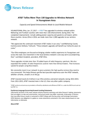 News Release
January 27, 2017
© 2016 AT&T Intellectual Property. All rights reserved. AT&T and the Globe logo are registered trademarks of AT&T Intellectual Property.
AT&T Tallies More Than 130 Upgrades to Wireless Network
in Youngstown Area
Capacity and Speed Enhancements Made to Local Mobile Network
YOUNGSTOWN, Ohio, Jan. 27, 2017 — AT&T* has upgraded its wireless network within
Mahoning and Trumbull counties with more than 130 enhancements during 2016. The
completed improvements include adding greater capacity and speeds to cell towers within
these counties. Across Ohio in 2016, we made more than 1,900 upgrades to our wireless
network.
"We appreciate the continued investment AT&T makes in our area,” said Mahoning County
Commissioner Anthony Traficanti. “These network upgrades will benefit our Valley for years to
come.”
“Our Ohio employees are focused on bringing a better mobile experience to Youngstown and
across the state. Our investment in the local wireless network is one way we’re accomplishing
that,” said Adam Grzybicki, president, AT&T Ohio.
These upgrades include more than 70 added layers of radio frequency spectrum. We also
expanded the number of radio frequencies used on more than 60 local towers. That increases
speeds for people using these towers.
We constantly invest in our network to give customers the high-quality services they need to
stay connected. This helps Ohioans get the best possible experience over the AT&T network,
whether at home, at work or on the go.
AT&T invested nearly $1.5 billion in our Ohio wireless and wired networks during 2013-2015.
From 2011-2015, AT&T invested more in the U.S. than any other public company.
*AT&T products andservicesare providedor offeredbysubsidiaries and affiliatesof AT&T Inc. under the AT&T brand and not
byAT&T Inc.
Cautionary LanguageConcerning Forward-Looking Statements
Information set forth in this news release contains financial estimates and other forward- looking statements
that aresubject to risks and uncertainties, and actual results may differ materially. A discussion of factors
that may affect future results is contained in AT&T's filings with the Securities and Exchange Commission.
AT&T disclaims any obligation to update or revise statements contained in this news release based on new
information or otherwise.
About AT&T
 