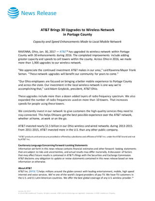 News Release
January 30, 2017
© 2016 AT&T Intellectual Property. All rights reserved. AT&T and the Globe logo are registered trademarks of AT&T Intellectual Property.
AT&T Brings 30 Upgrades to Wireless Network
in Portage County
Capacity and Speed Enhancements Made to Local Mobile Network
RAVENNA, Ohio, Jan. 30, 2017 — AT&T* has upgraded its wireless network within Portage
County with 30 enhancements during 2016. The completed improvements include adding
greater capacity and speeds to cell towers within the county. Across Ohio in 2016, we made
more than 1,900 upgrades to our wireless network.
"We appreciate the continued investment AT&T makes in our area,” said Ravenna Mayor Frank
Seman. “These network upgrades will benefit our community for years to come.”
“Our Ohio employees are focused on bringing a better mobile experience to Portage County
and across the state. Our investment in the local wireless network is one way we’re
accomplishing that,” said Adam Grzybicki, president, AT&T Ohio.
These upgrades include more than a dozen added layers of radio frequency spectrum. We also
expanded the number of radio frequencies used on more than 10 towers. That increases
speeds for people using these towers.
We constantly invest in our network to give customers the high-quality services they need to
stay connected. This helps Ohioans get the best possible experience over the AT&T network,
whether at home, at work or on the go.
AT&T invested nearly $1.5 billion in our Ohio wireless and wired networks during 2013-2015.
From 2011-2015, AT&T invested more in the U.S. than any other public company.
*AT&T products andservicesare providedor offeredbysubsidiaries and affiliatesof AT&T Inc. under the AT&T brand and not
byAT&T Inc.
Cautionary LanguageConcerning Forward-Looking Statements
Information set forth in this news release contains financial estimates and other forward- looking statements
that aresubject to risks and uncertainties, and actual results may differ materially. A discussion of factors
that may affect future results is contained in AT&T's filings with the Securities and Exchange Commission.
AT&T disclaims any obligation to update or revise statements contained in this news release based on new
information or otherwise.
About AT&T
AT&T Inc. (NYSE:T) helps millions around the globe connect with leading entertainment, mobile, high speed
internet and voice services. We’re one of the world’s largest providers of pay TV. We have TV customers in
the U.S. and 11 Latin American countries. We offer the best global coverage of any U.S. wireless provider.*
 