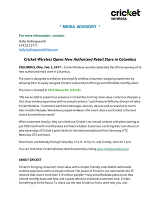 * MEDIA ADVISORY *
For more information, contact:
Holly Hollingsworth
614.223.5711
holly.hollingsworth@att.com
Cricket Wireless Opens New Authorized Retail Store in Columbus
COLUMBUS, Ohio, Feb. 2, 2017 – Cricket Wireless recently celebrated the official opening of its
new authorized retail store in Columbus.
The store is designed to enhance and simplify wireless consumers’ shopping experience by
allowing them to easily navigate Cricket’s vast product offerings and affordable monthly plans.
The store is located at 1825 Morse Rd. (43229).
“We are excited to expand our presence in Columbus to bring more value-conscious shoppers a
first-class wireless experience with no annual contract,” said Antwone Williams, director of sales,
Cricket Wireless. “Customers want the latest apps, services, devices and accessories to mirror
their mobile lifestyles. We believe prepaid wireless is the smart choice and Cricket is the best
choice to meet those needs.”
When customers stop by, they can check out Cricket’s no-annual contract with plans starting at
just $30/month with monthly taxes and fees included. Customers can bring their own device or
take advantage of Cricket’s great deals on the latest smartphones from Samsung, HTC,
Motorola, ZTE and more.
Store hours are Monday through Saturday, 10 a.m. to 9 p.m., and Sunday, noon to 6 p.m.
You can find other Cricket Wireless retail locations by visiting www.cricketwireless.com.
ABOUT CRICKET
Cricket is bringing consumers more value with a simple, friendly, and reliable nationwide
wireless experience with no annual contract. The power of Cricket is our nationwide 4G LTE
network that covers more than 319 million people;** easy and affordable plans prices that
include monthly taxes and fees; and a great selection of phones customers love. Cricket,
Something to Smile About. To check out the new Cricket or find a store near you, visit
 