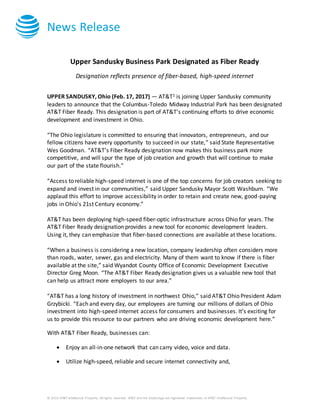 News Release
© 2016 AT&T Intellectual Property. All rights reserved. AT&T and the Globe logo are registered trademarks of AT&T Intellectual Property.
Upper Sandusky Business Park Designated as Fiber Ready
Designation reflects presence of fiber-based, high-speed internet
UPPER SANDUSKY, Ohio (Feb. 17, 2017) — AT&T1 is joining Upper Sandusky community
leaders to announce that the Columbus-Toledo Midway Industrial Park has been designated
AT&T Fiber Ready. This designation is part of AT&T’s continuing efforts to drive economic
development and investment in Ohio.
“The Ohio legislature is committed to ensuring that innovators, entrepreneurs, and our
fellow citizens have every opportunity to succeed in our state,” said State Representative
Wes Goodman. “AT&T’s Fiber Ready designation now makes this business park more
competitive, and will spur the type of job creation and growth that will continue to make
our part of the state flourish.”
“Access to reliable high-speed internet is one of the top concerns for job creators seeking to
expand and invest in our communities,” said Upper Sandusky Mayor Scott Washburn. “We
applaud this effort to improve accessibility in order to retain and create new, good-paying
jobs in Ohio's 21st Century economy.”
AT&T has been deploying high-speed fiber-optic infrastructure across Ohio for years. The
AT&T Fiber Ready designation provides a new tool for economic development leaders.
Using it, they can emphasize that fiber-based connections are available at these locations.
“When a business is considering a new location, company leadership often considers more
than roads, water, sewer, gas and electricity. Many of them want to know if there is fiber
available at the site,” said Wyandot County Office of Economic Development Executive
Director Greg Moon. “The AT&T Fiber Ready designation gives us a valuable new tool that
can help us attract more employers to our area.”
“AT&T has a long history of investment in northwest Ohio,” said AT&T Ohio President Adam
Grzybicki. “Each and every day, our employees are turning our millions of dollars of Ohio
investment into high-speed internet access for consumers and businesses. It’s exciting for
us to provide this resource to our partners who are driving economic development here.”
With AT&T Fiber Ready, businesses can:
 Enjoy an all-in-one network that can carry video, voice and data.
 Utilize high-speed, reliable and secure internet connectivity and,
 