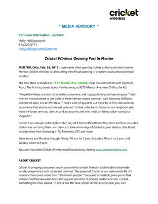 * MEDIA ADVISORY *
For more information, contact:
Holly Hollingsworth
614.223.5711
holly.hollingsworth@att.com
Cricket Wireless Growing Fast in Mentor
MENTOR, Ohio, Feb. 28, 2017 – Just weeks after opening its first authorized retail store in
Mentor, Cricket Wireless is celebrating the official opening of another local authorized retail
location.
The new store is located at 7537 Mentor Ave. (44060), near the intersection with Reynolds
Road. The first location is about 4 miles away, at 9370 Mentor Ave. near Chillicothe Rd.
“Prepaid wireless is a smart choice for consumers, and its popularity continues to grow. That’s
why we moved ahead to get both of these Mentor stores opened,” said Antwone Williams,
director of sales, Cricket Wireless. “There’s a lot of appetite out there for a first-class wireless
experience that also has no annual contract. Cricket is the best choice for our neighbors who
want the latest services, devices and accessories and who insist on being value-conscious
shoppers.”
Cricket’s no-annual contract plans start at just $30/month with monthly taxes and fees included.
Customers can bring their own device or take advantage of Cricket’s great deals on the latest
smartphones from Samsung, HTC, Motorola, ZTE and more.
Store hours are Monday through Friday, 10 a.m. to 7 p.m., Saturday 10 a.m. to 6 p.m. and
Sunday, noon to 5 p.m.
You can find other Cricket Wireless retail locations by visiting www.cricketwireless.com.
ABOUT CRICKET
Cricket is bringing consumers more value with a simple, friendly, and reliable nationwide
wireless experience with no annual contract. The power of Cricket is our nationwide 4G LTE
network that covers more than 319 million people;** easy and affordable plans prices that
include monthly taxes and fees; and a great selection of phones customers love. Cricket,
Something to Smile About. To check out the new Cricket or find a store near you, visit
 