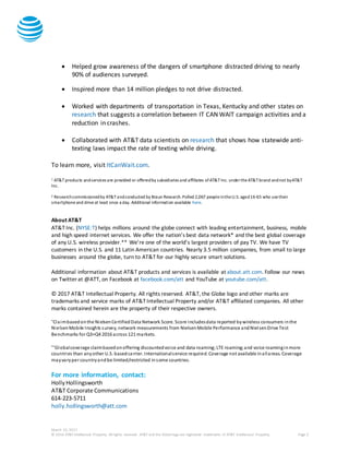March 10, 2017
© 2016 AT&T Intellectual Property. All rights reserved. AT&T and the Globe logo are registered trademarks of AT&T Intellectual Property. Page 2
 Helped grow awareness of the dangers of smartphone distracted driving to nearly
90% of audiences surveyed.
 Inspired more than 14 million pledges to not drive distracted.
 Worked with departments of transportation in Texas, Kentucky and other states on
research that suggests a correlation between IT CAN WAIT campaign activities and a
reduction in crashes.
 Collaborated with AT&T data scientists on research that shows how statewide anti-
texting laws impact the rate of texting while driving.
To learn more, visit ItCanWait.com.
1 AT&T products andservices are provided or offeredby subsidiaries and affiliates ofAT&TInc. undertheAT&Tbrand andnot byAT&T
Inc.
2 Researchcommissionedby AT&Tandconducted by Braun Research.Polled 2,067 peopleintheU.S. aged16-65 who usetheir
smartphoneand driveat least once a day. Additional information available here.
About AT&T
AT&T Inc. (NYSE:T) helps millions around the globe connect with leading entertainment, business, mobile
and high speed internet services. We offer the nation’s best data network* and the best global coverage
of any U.S. wireless provider.** We’re one of the world’s largest providers of pay TV. We have TV
customers in the U.S. and 11 Latin American countries. Nearly 3.5 million companies, from small to large
businesses around the globe, turn to AT&T for our highly secure smart solutions.
Additional information about AT&T products and services is available at about.att.com. Follow our news
on Twitter at @ATT, on Facebook at facebook.com/att and YouTube at youtube.com/att.
© 2017 AT&T Intellectual Property. All rights reserved. AT&T, the Globe logo and other marks are
trademarks and service marks of AT&T Intellectual Property and/or AT&T affiliated companies. All other
marks contained herein are the property of their respective owners.
*Claimbasedonthe NielsenCertifiedData Network Score. Score includesdata reported bywireless consumers inthe
NielsenMobile Insights survey, network measurements from NielsenMobile Performance andNielsenDrive Test
Benchmarks for Q3+Q4 2016 across 121 markets.
**Globalcoverage claimbasedonoffering discountedvoice and data roaming;LTE roaming;and voice roaminginmore
countries than anyother U.S. basedcarrier. Internationalservice required. Coverage not available inallareas. Coverage
mayvaryper countryandbe limited/restricted insome countries.
For more information, contact:
HollyHollingsworth
AT&T Corporate Communications
614-223-5711
holly.hollingsworth@att.com
 