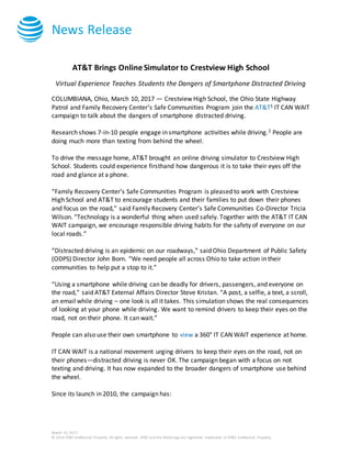 News Release
March 10, 2017
© 2016 AT&T Intellectual Property. All rights reserved. AT&T and the Globe logo are registered trademarks of AT&T Intellectual Property.
AT&T Brings Online Simulator to Crestview High School
Virtual Experience Teaches Students the Dangers of Smartphone Distracted Driving
COLUMBIANA, Ohio, March 10, 2017 — Crestview High School, the Ohio State Highway
Patrol and Family Recovery Center’s Safe Communities Program join the AT&T1 IT CAN WAIT
campaign to talk about the dangers of smartphone distracted driving.
Research shows 7-in-10 people engage in smartphone activities while driving.2 People are
doing much more than texting from behind the wheel.
To drive the message home, AT&T brought an online driving simulator to Crestview High
School. Students could experience firsthand how dangerous it is to take their eyes off the
road and glance at a phone.
“Family Recovery Center’s Safe Communities Program is pleased to work with Crestview
High School and AT&T to encourage students and their families to put down their phones
and focus on the road,” said Family Recovery Center’s Safe Communities Co-Director Tricia
Wilson. “Technology is a wonderful thing when used safely. Together with the AT&T IT CAN
WAIT campaign, we encourage responsible driving habits for the safety of everyone on our
local roads.”
“Distracted driving is an epidemic on our roadways,” said Ohio Department of Public Safety
(ODPS) Director John Born. “We need people all across Ohio to take action in their
communities to help put a stop to it.”
“Using a smartphone while driving can be deadly for drivers, passengers, and everyone on
the road,” said AT&T External Affairs Director Steve Kristan. “A post, a selfie, a text, a scroll,
an email while driving – one look is all it takes. This simulation shows the real consequences
of looking at your phone while driving. We want to remind drivers to keep their eyes on the
road, not on their phone. It can wait.”
People can also use their own smartphone to view a 360° IT CAN WAIT experience at home.
IT CAN WAIT is a national movement urging drivers to keep their eyes on the road, not on
their phones—distracted driving is never OK. The campaign began with a focus on not
texting and driving. It has now expanded to the broader dangers of smartphone use behind
the wheel.
Since its launch in 2010, the campaign has:
 