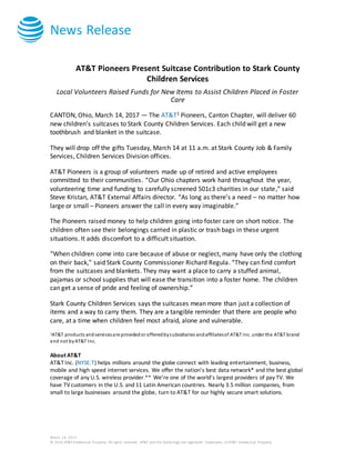 News Release
March 14, 2017
© 2016 AT&T Intellectual Property. All rights reserved. AT&T and the Globe logo are registered trademarks of AT&T Intellectual Property.
AT&T Pioneers Present Suitcase Contribution to Stark County
Children Services
Local Volunteers Raised Funds for New Items to Assist Children Placed in Foster
Care
CANTON, Ohio, March 14, 2017 — The AT&T1 Pioneers, Canton Chapter, will deliver 60
new children’s suitcases to Stark County Children Services. Each child will get a new
toothbrush and blanket in the suitcase.
They will drop off the gifts Tuesday, March 14 at 11 a.m. at Stark County Job & Family
Services, Children Services Division offices.
AT&T Pioneers is a group of volunteers made up of retired and active employees
committed to their communities. “Our Ohio chapters work hard throughout the year,
volunteering time and funding to carefully screened 501c3 charities in our state,” said
Steve Kristan, AT&T External Affairs director. “As long as there’s a need – no matter how
large or small – Pioneers answer the call in every way imaginable.”
The Pioneers raised money to help children going into foster care on short notice. The
children often see their belongings carried in plastic or trash bags in these urgent
situations. It adds discomfort to a difficult situation.
“When children come into care because of abuse or neglect, many have only the clothing
on their back,” said Stark County Commissioner Richard Regula. “They can find comfort
from the suitcases and blankets. They may want a place to carry a stuffed animal,
pajamas or school supplies that will ease the transition into a foster home. The children
can get a sense of pride and feeling of ownership.”
Stark County Children Services says the suitcases mean more than just a collection of
items and a way to carry them. They are a tangible reminder that there are people who
care, at a time when children feel most afraid, alone and vulnerable.
1AT&T products andservicesare providedor offeredbysubsidiaries andaffiliatesof AT&T Inc. under the AT&T brand
and not byAT&T Inc.
About AT&T
AT&T Inc. (NYSE:T) helps millions around the globe connect with leading entertainment, business,
mobile and high speed internet services. We offer the nation’s best data network* and the best global
coverage of any U.S. wireless provider.** We’re one of the world’s largest providers of pay TV. We
have TVcustomers in the U.S. and 11 Latin American countries. Nearly 3.5 million companies, from
small to large businesses around the globe, turn to AT&T for our highly secure smart solutions.
 