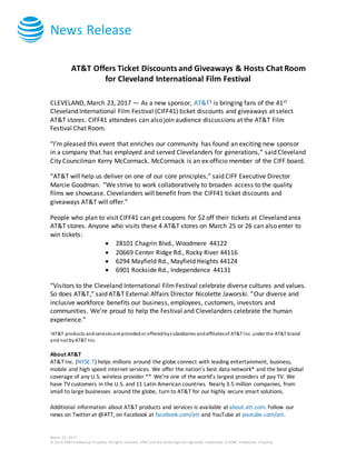 News Release
March 23, 2017
© 2016 AT&T Intellectual Property. All rights reserved. AT&T and the Globe logo are registered trademarks of AT&T Intellectual Property.
AT&T Offers Ticket Discounts and Giveaways & Hosts Chat Room
for Cleveland International Film Festival
CLEVELAND, March 23, 2017 — As a new sponsor, AT&T1 is bringing fans of the 41st
Cleveland International Film Festival (CIFF41) ticket discounts and giveaways at select
AT&T stores. CIFF41 attendees can also join audience discussions at the AT&T Film
Festival Chat Room.
“I’m pleased this event that enriches our community has found an exciting new sponsor
in a company that has employed and served Clevelanders for generations,” said Cleveland
City Councilman Kerry McCormack. McCormack is an ex officio member of the CIFF board.
“AT&T will help us deliver on one of our core principles,” said CIFF Executive Director
Marcie Goodman. “We strive to work collaboratively to broaden access to the quality
films we showcase. Clevelanders will benefit from the CIFF41 ticket discounts and
giveaways AT&T will offer.”
People who plan to visit CIFF41 can get coupons for $2 off their tickets at Cleveland area
AT&T stores. Anyone who visits these 4 AT&T stores on March 25 or 26 can also enter to
win tickets:
 28101 Chagrin Blvd., Woodmere 44122
 20669 Center Ridge Rd., Rocky River 44116
 6294 Mayfield Rd., Mayfield Heights 44124
 6901 Rockside Rd., Independence 44131
“Visitors to the Cleveland International Film Festival celebrate diverse cultures and values.
So does AT&T,” said AT&T External Affairs Director Nicolette Jaworski. “Our diverse and
inclusive workforce benefits our business, employees, customers, investors and
communities. We’re proud to help the Festival and Clevelanders celebrate the human
experience.”
1AT&T products andservicesare providedor offeredbysubsidiaries andaffiliatesof AT&T Inc. under the AT&T brand
and not byAT&T Inc.
About AT&T
AT&T Inc. (NYSE:T) helps millions around the globe connect with leading entertainment, business,
mobile and high speed internet services. We offer the nation’s best data network* and the best global
coverage of any U.S. wireless provider.** We’re one of the world’s largest providers of pay TV. We
have TVcustomers in the U.S. and 11 Latin American countries. Nearly 3.5 million companies, from
small to large businesses around the globe, turn to AT&T for our highly secure smart solutions.
Additional information about AT&T products and services is available at about.att.com. Follow our
news on Twitter at @ATT, on Facebook at facebook.com/att and YouTube at youtube.com/att.
 