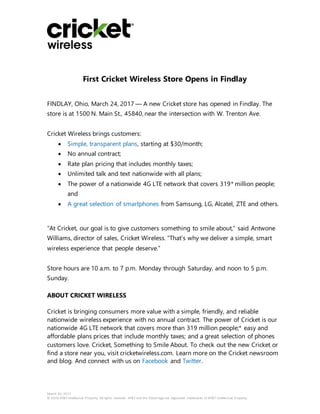 March 24, 2017
© 2016 AT&T Intellectual Property. All rights reserved. AT&T and the Globe logo are registered trademarks of AT&T Intellectual Property.
First Cricket Wireless Store Opens in Findlay
FINDLAY, Ohio, March 24, 2017 — A new Cricket store has opened in Findlay. The
store is at 1500 N. Main St., 45840, near the intersection with W. Trenton Ave.
Cricket Wireless brings customers:
 Simple, transparent plans, starting at $30/month;
 No annual contract;
 Rate plan pricing that includes monthly taxes;
 Unlimited talk and text nationwide with all plans;
 The power of a nationwide 4G LTE network that covers 319* million people;
and
 A great selection of smartphones from Samsung, LG, Alcatel, ZTE and others.
“At Cricket, our goal is to give customers something to smile about,” said Antwone
Williams, director of sales, Cricket Wireless. “That’s why we deliver a simple, smart
wireless experience that people deserve.”
Store hours are 10 a.m. to 7 p.m. Monday through Saturday, and noon to 5 p.m.
Sunday.
ABOUT CRICKET WIRELESS
Cricket is bringing consumers more value with a simple, friendly, and reliable
nationwide wireless experience with no annual contract. The power of Cricket is our
nationwide 4G LTE network that covers more than 319 million people;* easy and
affordable plans prices that include monthly taxes; and a great selection of phones
customers love. Cricket, Something to Smile About. To check out the new Cricket or
find a store near you, visit cricketwireless.com. Learn more on the Cricket newsroom
and blog. And connect with us on Facebook and Twitter.
 