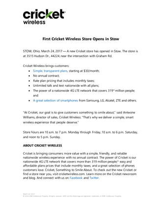 March 24, 2017
© 2016 AT&T Intellectual Property. All rights reserved. AT&T and the Globe logo are registered trademarks of AT&T Intellectual Property.
First Cricket Wireless Store Opens in Stow
STOW, Ohio, March 24, 2017 — A new Cricket store has opened in Stow. The store is
at 3515 Hudson Dr., 44224, near the intersection with Graham Rd.
Cricket Wireless brings customers:
 Simple, transparent plans, starting at $30/month;
 No annual contract;
 Rate plan pricing that includes monthly taxes;
 Unlimited talk and text nationwide with all plans;
 The power of a nationwide 4G LTE network that covers 319* million people;
and
 A great selection of smartphones from Samsung, LG, Alcatel, ZTE and others.
“At Cricket, our goal is to give customers something to smile about,” said Antwone
Williams, director of sales, Cricket Wireless. “That’s why we deliver a simple, smart
wireless experience that people deserve.”
Store hours are 10 a.m. to 7 p.m. Monday through Friday, 10 a.m. to 6 p.m. Saturday,
and noon to 5 p.m. Sunday.
ABOUT CRICKET WIRELESS
Cricket is bringing consumers more value with a simple, friendly, and reliable
nationwide wireless experience with no annual contract. The power of Cricket is our
nationwide 4G LTE network that covers more than 319 million people;* easy and
affordable plans prices that include monthly taxes; and a great selection of phones
customers love. Cricket, Something to Smile About. To check out the new Cricket or
find a store near you, visit cricketwireless.com. Learn more on the Cricket newsroom
and blog. And connect with us on Facebook and Twitter.
 