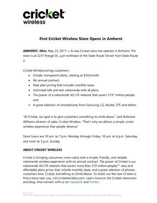 May 23, 2017
© 2016 AT&T Intellectual Property. All rights reserved. AT&T and the Globe logo are registered trademarks of AT&T Intellectual Property.
First Cricket Wireless Store Opens in Amherst
AMHERST, Ohio, May 23, 2017 — A new Cricket store has opened in Amherst. The
store is at 2231 Kresge Dr., just northeast of the State Route 58 exit from State Route
2.
Cricket Wireless brings customers:
 Simple, transparent plans, starting at $30/month;
 No annual contract;
 Rate plan pricing that includes monthly taxes;
 Unlimited talk and text nationwide with all plans;
 The power of a nationwide 4G LTE network that covers 319* million people;
and
 A great selection of smartphones from Samsung, LG, Alcatel, ZTE and others.
“At Cricket, our goal is to give customers something to smile about,” said Antwone
Williams, director of sales, Cricket Wireless. “That’s why we deliver a simple, smart
wireless experience that people deserve.”
Store hours are 10 a.m. to 7 p.m. Monday through Friday, 10 a.m. to 6 p.m. Saturday,
and noon to 5 p.m. Sunday.
ABOUT CRICKET WIRELESS
Cricket is bringing consumers more value with a simple, friendly, and reliable
nationwide wireless experience with no annual contract. The power of Cricket is our
nationwide 4G LTE network that covers more than 319 million people;** easy and
affordable plans prices that include monthly taxes; and a great selection of phones
customers love. Cricket, Something to Smile About. To check out the new Cricket or
find a store near you, visit cricketwireless.com. Learn more on the Cricket newsroom
and blog. And connect with us on Facebook and Twitter.
 