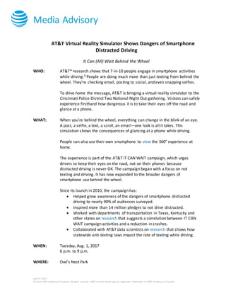 Media Advisory
July 27, 2017
© 2016 AT&T Intellectual Property. All rights reserved. AT&T and the Globe logo are registered trademarks of AT&T Intellectual Property.
AT&T Virtual Reality Simulator Shows Dangers of Smartphone
Distracted Driving
It Can (All) Wait Behind the Wheel
WHO: AT&T* research shows that 7-in-10 people engage in smartphone activities
while driving.1 People are doing much more than just texting from behind the
wheel. They’re checking email, posting to social, and even snapping selfies.
To drive home the message, AT&T is bringing a virtual reality simulator to the
Cincinnati Police District Two National Night Out gathering. Visitors can safely
experience firsthand how dangerous it is to take their eyes off the road and
glance at a phone.
WHAT: When you’re behind the wheel, everything can change in the blink of an eye.
A post, a selfie, a text, a scroll, an email—one look is all it takes. This
simulation shows the consequences of glancing at a phone while driving.
People can also use their own smartphone to view the 360° experience at
home.
The experience is part of the AT&T IT CAN WAIT campaign, which urges
drivers to keep their eyes on the road, not on their phones because
distracted driving is never OK. The campaign began with a focus on not
texting and driving. It has now expanded to the broader dangers of
smartphone use behind the wheel.
Since its launch in 2010, the campaign has:
 Helped grow awareness of the dangers of smartphone distracted
driving to nearly 90% of audiences surveyed.
 Inspired more than 14 million pledges to not drive distracted.
 Worked with departments of transportation in Texas, Kentucky and
other states on research that suggests a correlation between IT CAN
WAIT campaign activities and a reduction in crashes.
 Collaborated with AT&T data scientists on research that shows how
statewide anti-texting laws impact the rate of texting while driving.
WHEN: Tuesday, Aug. 1, 2017
6 p.m. to 9 p.m.
WHERE: Owl’s Nest Park
 