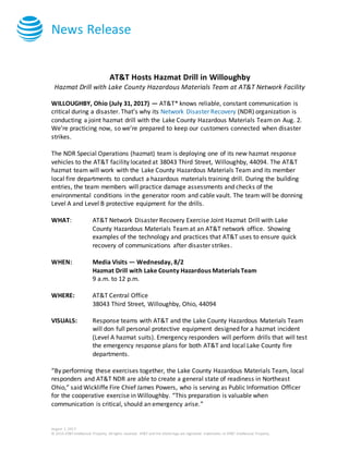 News Release
August 1, 2017
© 2016 AT&T Intellectual Property. All rights reserved. AT&T and the Globe logo are registered trademarks of AT&T Intellectual Property.
AT&T Hosts Hazmat Drill in Willoughby
Hazmat Drill with Lake County Hazardous Materials Team at AT&T Network Facility
WILLOUGHBY, Ohio (July 31, 2017) — AT&T* knows reliable, constant communication is
critical during a disaster. That’s why its Network Disaster Recovery (NDR) organization is
conducting a joint hazmat drill with the Lake County Hazardous Materials Team on Aug. 2.
We’re practicing now, so we’re prepared to keep our customers connected when disaster
strikes.
The NDR Special Operations (hazmat) team is deploying one of its new hazmat response
vehicles to the AT&T facility located at 38043 Third Street, Willoughby, 44094. The AT&T
hazmat team will work with the Lake County Hazardous Materials Team and its member
local fire departments to conduct a hazardous materials training drill. During the building
entries, the team members will practice damage assessments and checks of the
environmental conditions in the generator room and cable vault. The team will be donning
Level A and Level B protective equipment for the drills.
WHAT: AT&T Network Disaster Recovery Exercise Joint Hazmat Drill with Lake
County Hazardous Materials Team at an AT&T network office. Showing
examples of the technology and practices that AT&T uses to ensure quick
recovery of communications after disaster strikes.
WHEN: Media Visits — Tuesday, 8/2
Hazmat Drill with Lake County Hazardous Materials Team
9 a.m. to 12 p.m.
WHERE: AT&T Central Office
38043 Third Street, Willoughby, Ohio, 44094
VISUALS: Response teams with AT&T and the Lake County Hazardous Materials Team
will don full personal protective equipment designed for a hazmat incident
(Level A hazmat suits). Emergency responders will perform drills that will test
the emergency response plans for both AT&T and local Lake County fire
departments.
“By performing these exercises together, the Lake County Hazardous Materials Team, local
responders and AT&T NDR are able to create a general state of readiness in Northeast
Ohio,” said Wickliffe Fire Chief James Powers, who is serving as Public Information Officer
for the cooperative exercise in Willoughby. “This preparation is valuable when
communication is critical, should an emergency arise.”
 