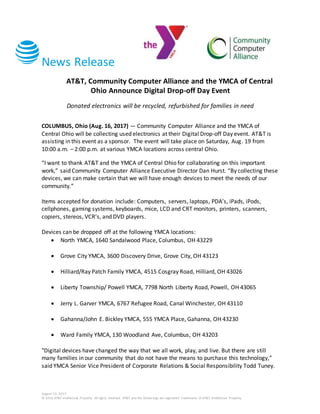 News Release
August 16, 2017
© 2016 AT&T Intellectual Property. All rights reserved. AT&T and the Globe logo are registered trademarks of AT&T Intellectual Property.
AT&T, Community Computer Alliance and the YMCA of Central
Ohio Announce Digital Drop-off Day Event
Donated electronics will be recycled, refurbished for families in need
COLUMBUS, Ohio (Aug. 16, 2017) — Community Computer Alliance and the YMCA of
Central Ohio will be collecting used electronics at their Digital Drop-off Day event. AT&T is
assisting in this event as a sponsor. The event will take place on Saturday, Aug. 19 from
10:00 a.m. – 2:00 p.m. at various YMCA locations across central Ohio.
“I want to thank AT&T and the YMCA of Central Ohio for collaborating on this important
work,” said Community Computer Alliance Executive Director Dan Hurst. “By collecting these
devices, we can make certain that we will have enough devices to meet the needs of our
community.”
Items accepted for donation include: Computers, servers, laptops, PDA’s, iPads, iPods,
cellphones, gaming systems, keyboards, mice, LCD and CRT monitors, printers, scanners,
copiers, stereos, VCR’s, and DVD players.
Devices can be dropped off at the following YMCA locations:
 North YMCA, 1640 Sandalwood Place, Columbus, OH 43229
 Grove City YMCA, 3600 Discovery Drive, Grove City, OH 43123
 Hilliard/Ray Patch Family YMCA, 4515 Cosgray Road, Hilliard, OH 43026
 Liberty Township/ Powell YMCA, 7798 North Liberty Road, Powell, OH 43065
 Jerry L. Garver YMCA, 6767 Refugee Road, Canal Winchester, OH 43110
 Gahanna/John E. Bickley YMCA, 555 YMCA Place, Gahanna, OH 43230
 Ward Family YMCA, 130 Woodland Ave, Columbus, OH 43203
"Digital devices have changed the way that we all work, play, and live. But there are still
many families in our community that do not have the means to purchase this technology,”
said YMCA Senior Vice President of Corporate Relations & Social Responsibility Todd Tuney.
 