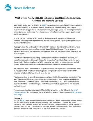 News Release
© 2017 AT&T Intellectual Property. All rights reserved. AT&T and the Globe logo are registered trademarks of AT&T Intellectual Property.
AT&T Invests Nearly $950,000 to Enhance Local Networks in Ashland,
Crawford and Richland Counties
MANSFIELD, Ohio, Aug. 30, 2017— At AT&T* we’ve invested nearly $950,000 in our wireless
and wired networks in Ashland, Crawford and Richland counties during 2016. These
investments drive upgrades to enhance reliability, coverage, speed and overall performance
for residents and businesses. They also enhance critical services that support public safety
and first responders.
In 2016 and 2017 to-date, AT&T made 20 wireless network upgrades in these three
counties. The completed improvements include adding greater capacity and speeds to cell
towers within the area.
"We appreciate the continued investment AT&T makes in the Richland County area,” said
Dan Varn, executive director of the United Way of Richland County. “These network
upgrades will benefit the companies that operate here and the communities they serve for
years to come.”
“For Mansfield and the surrounding area to continue to thrive and serve residents, it’s
crucial companies invest through thoughtful innovation,” said State Representative Mark
Romanchuk. “By investing here, AT&T is enhancing our ability to attract business and job
growth. And our residents will have the tools to stay connected and entertained.”
We constantly invest in our network to give customers the high-quality services they need
to stay connected. This helps Ohioans get the best possible experience over the AT&T
network, whether at home, at work or on the go.
“We’re committed to providing our customers fast, reliable, highly secure connectivity. We
want them to be able to access the internet at any moment, from almost any device and
from anywhere,” said Kevin Lynch, External Affairs Director, AT&T Ohio. “Our continued
investment in these counties brings a host of new, innovative opportunities for residents
and businesses.”
To learn more about our coverage in Mansfield or anywhere in the U.S., visit the AT&T
Coverage Viewer. For updates on the AT&T wireless network, please visit the AT&T network
news page.
*About AT&T
AT&T Inc. (NYSE:T) helps millions around the globe connect with leading entertainment, business, mobile
and high speed internet services. We offer the nation’s best data network** and the best global
coverage of any U.S. wireless provider. We’re one of the world’s largest providers of pay TV. We have TV
customers in the U.S. and 11 Latin American countries. Nearly 3.5 million companies, from small to large
businesses around the globe, turn to AT&T for our highly secure smart solutions.
 