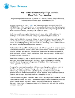 News Release
September 29, 2017
© 2016 AT&T Intellectual Property. All rights reserved. AT&T and the Globe logo are registered trademarks of AT&T Intellectual Property.
AT&T and Sinclair Community College Announce
Miami Valley Teen Hackathon
Programming competition aims to provide 21st
century skills via computer science,
robotics, and unmanned aerial systems education
DAYTON, Ohio, Sept. 29, 2017 — AT&T* and Sinclair Community College will kick-off the
2017-2018 Miami Valley Teen Hackathon on Tuesday, Oct. 3. Students from high schools and
organizations throughout the Miami Valley can participate in this programming contest. The
theme for the Hackathon is, “Creating a Safe and Secure Home.”
Media interested in covering the Hackathon should report to the Smith Auditorium in
Building 12 on the Sinclair Community College Dayton Campus by 9 a.m. on Oct. 3.
“I thank AT&T and Sinclair Community College for bringing this innovative challenge to high
school students in our region,” said State Representative Niraj Antani. “This contest will
provide real-world programming skills, and create new technology-based solutions that will
help prepare them for a technology-driven workforce.”
The Hackathon will equip Miami Valley students with 21st century skills via computer science
and technology education, provide college and career readiness, solve real-world problems
and open the doors of opportunity and creativity. Students will be challenged to develop
home automation solutions through applications, virtual reality or robotics to make today’s
homes smarter and more secure.
Students will meet on Oct. 3 at the Sinclair Community College Dayton Campus. They will
brainstorm project ideas and hear from community leaders including Arijit Sengupta,
Associate Dean of Undergraduate Programs at Wright State University. Sengupta will
address application development.
Through a four-month period, students will focus on developing home solutions in one of
the following categories: Apps and Coding, Robotics, Unmanned Aerial Systems or
Cybersecurity. Team projects will be judged on quality, execution, creativity and the
potential impact on the Miami Valley region. A panel of local IT professionals will judge the
students’ work. Winners will be announced at a finale event on Jan. 31.
“AT&T has continuously been committed to the success of young people,” said Mark Romito,
External Affairs Director, AT&T Ohio. “We are encouraging students in the Miami Valley area
to learn to code and use technology. We are spotlighting the enormous demand for
developers and engineers. They are needed to create the software and tools that will drive
our mobile economy.”
 