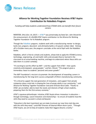 News Release
October 19, 2017
© 2016 AT&T Intellectual Property. All rights reserved. AT&T and the Globe logo are registered trademarks of AT&T Intellectual Property.
Alliance for Working Together Foundation Receives AT&T Aspire
Contribution for RoboBots Program
Funding will help students understand how STEAM skills can benefit their future
careers
MENTOR, Ohio (Oct. 19, 2017) — AT&T* was joined today by State Sen. John Eklund for
the announcement of a $6,000 AT&T Aspire contribution to the Alliance for Working
Together Foundation for its RoboBots program.
Through the RoboBots program, students work with a manufacturing mentor to design,
build, test, program, document and ultimately battle a 15-pound combat robot. Kicking
off in October every year, the program concludes at the end of April with the RoboBots
Battle.
RoboBots, which is free to schools and students, allows kids to apply the STEAM (science,
technology, engineering, art and math) skills and concepts they've learned in the
classroom to an actual working machine, and begin to understand where these skills can
take them in a career someday.
“It’s exciting to see this effort by AWT – and the support from AT&T – that sparks
creativity and empowers young people,” said Sen. Eklund. “This program gives a
tremendous boost to students’ personal and career growth.”
The AWT Foundation’s mission is to promote the development of rewarding careers in
manufacturing for the long-term success and growth of Ohio’s manufacturing community.
“It’s critical to support the next generation of innovators, and support from private
companies plays a vital role in shaping the lives of young adults in our community,” said
Alliance for Working Together Foundation Executive Director Alice Cable. “Thanks to
AT&T, we are better able to meet the needs and interests of high school students,
preparing them for the 21st century economy.”
AT&T’s signature philanthropic initiative, AT&T Aspire drives innovation in education –
through technology, social innovation and relationships – to ensure all students have the
skills they need to succeed in school and beyond.
“Education is the best investment we can make to ensure our new hires start day one
with the skills they need,” said AT&T Director of External Affairs Kevin Lynch. “Through
AT&T Aspire, we aim to help all students make their biggest dreams a reality.”
 