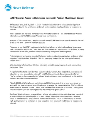 News Release
October 20, 2017
© 2016 AT&T Intellectual Property. All rights reserved. AT&T and the Globe logo are registered trademarks of AT&T Intellectual Property.
AT&T Expands Access to High-Speed Internet in Parts of Muskingum County
ZANESVILLE, Ohio, Oct. 20, 2017 — AT&T* Fixed Wireless Internet1 is now available in parts of
Muskingum County for rural homes and small businesses that may have limited or no access to
internet.
These locations are included in the locations in Ohio to which AT&T has extended Fixed Wireless
Internet as part of its FCC Connect America Fund commitment.
As a part of this commitment, we plan to reach over 400,000 locations across 18 states by the end
of 2017, and over 1.1 million locations by 2020.
“It’s great to see that AT&T continues to tackle the challenge of bringing broadband to as many
rural communities as possible,” said State Sen. Troy Balderson. “Job creators can be found in every
small corner of our state, and this kind of connectivity is important to their growth.”
“Internet access has become essential for home, business, education, agriculture and many other
purposes,” said State Rep. Brian Hill. “This is a great step forward for our rural businesses and
citizens alike.”
With this initial offering, Fixed Wireless Internet is available today in parts of rural communities
throughout Ohio.
“I experience firsthand every day how crucial it is to our visitors, first responders, innovators and
educators to have access to the internet,” said Muskingum County Commissioner Jim Porter.
“We’re excited to share news of AT&T’s Fixed Wireless Internet, and look forward to the positive
impact it will have on the community.”
“Nearly 18,000 AT&T employees and retirees call Ohio home, and all of us have been proud to
work with our local, state and federal leadership to provide the connectivity that Ohio’s residents
and businesses demand,” said B.J. Smith, director of external affairs for AT&T Ohio. “Through this
innovative service, we are working to close the connectivity gap in Ohio.”
Our Fixed Wireless Internet service delivers a home internet connection with download speeds of
at least 10Mbps and upload speeds of at least 1 Mbps. The connection comes from a wireless
tower to a fixed antenna on customers’ homes or businesses. This is an efficient way to deliver
high-quality internet to customers in rural areas that have previously had limited or no access to
internet.
 