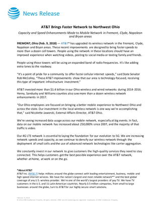 News Release
February 9, 2018
© 2016 AT&T Intellectual Property. All rights reserved. AT&T and the Globe logo are registered trademarks of AT&T Intellectual Property.
AT&T Brings Faster Network to Northwest Ohio
Capacity and Speed Enhancements Made to Mobile Network in Fremont, Clyde, Napoleon
and Bryan areas
FREMONT, Ohio (Feb. 9, 2018) — AT&T* has upgraded its wireless network in the Fremont, Clyde,
Napoleon and Bryan areas. These recent improvements are designed to bring faster speeds to
more than a dozen cell towers. People using the network in these locations should have an
improved experience when watching videos, posting to social media or texting family and friends.
People using those towers will be using an expanded band of radio frequencies. It’s like adding
extra lanes to the roadway.
“It’s a point of pride for a community to offer faster cellular internet speeds,” said State Senator
Rob McColley. “These AT&T improvements show that our area is technology-focused, receiving
this type of important infrastructure investment.”
AT&T invested more than $1.4 billion in our Ohio wireless and wired networks during 2014-2016.
Henry, Sandusky and Williams counties also saw more than a dozen wireless network
enhancements in 2017.
“Our Ohio employees are focused on bringing a better mobile experience to Northwest Ohio and
across the state. Our investment in the local wireless network is one way we’re accomplishing
that,” said Nicolette Jaworski, External Affairs Director, AT&T Ohio.
We’re seeing increased data usage across our mobile network, especially at big events. In fact,
data on our mobile network has increased about 250,000% since 2007, and the majority of that
traffic is video.
Our 4G LTE network is essential to laying the foundation for our evolution to 5G. We are increasing
network speeds and capacity, as we continue to densify our wireless network through the
deployment of small cells and the use of advanced network technologies like carrier aggregation.
We constantly invest in our network to give customers the high-quality services they need to stay
connected. This helps customers get the best possible experience over the AT&T network,
whether at home, at work or on the go.
*About AT&T
AT&T Inc. (NYSE:T) helps millions around the globe connect with leading entertainment, business, mobile and
high speed internet services. We have the nation’s largest and most reliable network** and the best global
coverage of any U.S. wireless provider. We’re one of the world’s largest providers of pay TV. We have TV
customers in the U.S. and 11 Latin American countries. Nearly 3.5 million companies, from small to large
businesses around the globe, turn to AT&T for our highly secure smart solutions.
 