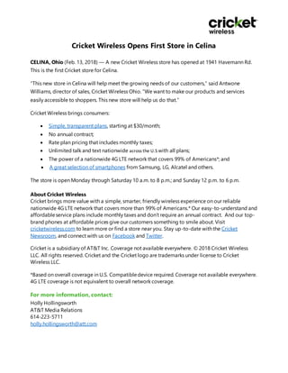 Cricket Wireless Opens First Store in Celina
CELINA, Ohio (Feb. 13, 2018) — A new Cricket Wireless store has opened at 1941 Havemann Rd.
This is the first Cricket store for Celina.
“This new store in Celina will help meet the growing needs of our customers,” said Antwone
Williams, director of sales, Cricket Wireless Ohio. “We want to make our products and services
easily accessible to shoppers. This new store will help us do that.”
Cricket Wireless brings consumers:
 Simple, transparent plans, starting at $30/month;
 No annual contract;
 Rate plan pricing that includes monthly taxes;
 Unlimited talk and text nationwide across the U.S with all plans;
 The power of a nationwide 4G LTE network that covers 99% of Americans*; and
 A great selection of smartphones from Samsung, LG, Alcatel and others.
The store is open Monday through Saturday 10 a.m. to 8 p.m.; and Sunday 12 p.m. to 6 p.m.
About Cricket Wireless
Cricket brings more value with a simple, smarter, friendly wireless experience on our reliable
nationwide 4G LTE network that covers more than 99% of Americans.* Our easy-to-understand and
affordableservice plans include monthly taxes and don’t require an annual contract. And our top-
brand phones at affordable prices give our customers something to smile about. Visit
cricketwireless.com to learn more or find a store near you. Stay up-to-date with the Cricket
Newsroom, and connect with us on Facebook and Twitter.
Cricket is a subsidiary of AT&T Inc. Coverage not available everywhere. © 2018 Cricket Wireless
LLC. All rights reserved. Cricket and the Cricket logo are trademarks under license to Cricket
Wireless LLC.
*Based on overall coverage in U.S. Compatibledevice required. Coverage not available everywhere.
4G LTE coverage is not equivalent to overall network coverage.
For more information, contact:
Holly Hollingsworth
AT&T Media Relations
614-223-5711
holly.hollingsworth@att.com
 