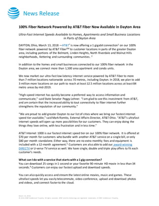 News Release
March 14, 2018
© 2016 AT&T Intellectual Property. All rights reserved. AT&T and the Globe logo are registered trademarks of AT&T Intellectual Property.
100% Fiber Network Powered by AT&T Fiber Now Available in Dayton Area
Ultra-Fast Internet Speeds Available to Homes, Apartments and Small Business Locations
in Parts of Dayton Area
DAYTON, Ohio, March 13, 2018 —AT&T* is now offering a 1 gigabit connection1 on our 100%
fiber network powered by AT&T FiberSM to customer locations in parts of the greater Dayton
area, including portions of the Belmont, Linden Heights, North Riverdale and Walnut Hills
neighborhoods, Kettering and surrounding communities. 2
In addition to the homes and small businesses connected to our 100% fiber network in the
Dayton area, we connect more than 1,500 area apartment and condo units.
We now market our ultra-fast low-latency internet service powered by AT&T Fiber to more
than 7 million locations nationwide across 70 metros, including Dayton. In 2018, we plan to add
3 million more locations on our path to reach at least 12.5 million locations across at least 84
metro areas by mid-2019.
"High-speed internet has quickly become a preferred way to access information and
communicate,” said State Senator Peggy Lehner. “I am glad to see this investment from AT&T,
and am certain that the increased ability to tout connectivity to fiber internet further
strengthens the reputation of our community.”
“We are proud to add greater Dayton to our list of cities where we bring our fastest internet
speed tier available,” said Mark Romito, External Affairs Director, AT&T Ohio. “AT&T’s ultrafast
internet speeds will open up more possibilities for our customers. They can enjoy doing the
things they love online, with less frustration and in less time.”
AT&T Internet 1000 is our fastest internet speed tier on our 100% fiber network. It is offered at
$70 per month for customers who bundle with another AT&T service on a single bill, or only
$80 per month standalone. Either way, there are no extra monthly fees and equipment is
included with a 12-month agreement.3 Customers are also able to add our award-winning
DIRECTV or U-verse TV service as well. We have single, double and triple play offers to fit each
customer’s needs.
What can I do with a service that starts with a 1 gig connection?
You can download 25 songs in 1 second or your favorite 90-minute HD movie in less than 34
seconds.4 Customers can enjoy our fastest upload and download speeds.
You can also quickly access and stream the latest online movies, music and games. These
ultrafast speeds let you easily telecommute, video-conference, upload and download photos
and videos, and connect faster to the cloud.
 