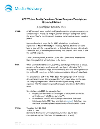 Media Advisory
April 16, 2018
© 2018 AT&T Intellectual Property. All rights reserved. AT&T and the Globe logo are registered trademarks of AT&T Intellectual Property.
AT&T Virtual Reality Experience Shows Dangers of Smartphone
Distracted Driving
It Can (All) Wait Behind the Wheel
WHAT: AT&T* research found nearly 9-in-10 people admit to using their smartphone
while driving**. People are doing much more than just texting from behind
the wheel. They’re checking email, accessing socialmedia and even snapping
photos.
Distracted driving is never OK. So, AT&T is bringing a virtual reality
experience to Xavier University on Thursday, April 19. Students will come
face-to-face with the very real dangers of distracted driving and interact with
a memorial wall, a wall of keys representing lives lost and a wall made to look
like crushed car parts.
Xavier University Police, Hamilton County Safe Communities and the Ohio
State Highway Patrol will participate in the event.
WHY: When you’re behind the wheel, everything can change in the blink of an eye.
A post, a selfie, a text, a scroll, an email—one look is all it takes. We’re
bringing the issue center stage. We’re immersing a visually driven generation
in a striking 3D experience to help raise awareness and ultimately save lives.
The experience is part of the AT&T It Can Wait campaign, which reminds
drivers that distracted driving is never OK. You’re never alone on the road.
The campaign began with a focus on not texting and driving. We’ve
expanded it to the broader dangers of using your smartphone behind the
wheel.
Since its launch in 2010, the campaign has:
 Helped grow awareness of the dangers of smartphone distracted
driving to nearly all of those surveyed**.
 Inspired more than 23 million pledges to not drive distracted.
 Collaborated with AT&T data scientists on research that shows how
statewide anti-texting laws impact the rate of texting while driving.
WHEN: Thursday, April 19, 2018
10 a.m. – 2 p.m.
(Comments from Xavier University Police, Hamilton County Safe
Communities and the Ohio State Highway Patrol at 10 a.m.)
 