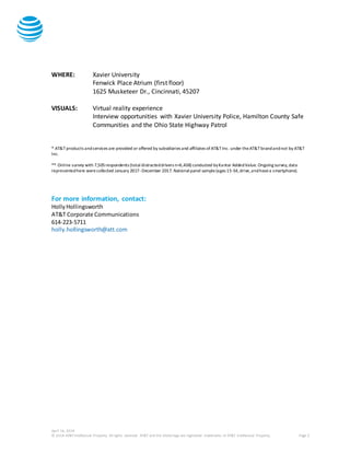 April 16, 2018
© 2018 AT&T Intellectual Property. All rights reserved. AT&T and the Globe logo are registered trademarks of AT&T Intellectual Property. Page 2
WHERE: Xavier University
Fenwick Place Atrium (first floor)
1625 Musketeer Dr., Cincinnati, 45207
VISUALS: Virtual reality experience
Interview opportunities with Xavier University Police, Hamilton County Safe
Communities and the Ohio State Highway Patrol
* AT&T products andservices are provided or offered by subsidiaries and affiliates ofAT&TInc. under theAT&Tbrandandnot by AT&T
Inc.
** Online survey with 7,505respondents (total distracteddrivers n=6,438) conducted byKantar AddedValue. Ongoing survey,data
representedhere werecollected January 2017-December 2017. Nationalpanel sample(ages 15-54,drive,andhavea smartphone).
For more information, contact:
HollyHollingsworth
AT&T Corporate Communications
614-223-5711
holly.hollingsworth@att.com
 