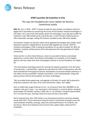 News Release
October 4, 2018
© 2017 AT&T Intellectual Property. All rights reserved. AT&T and the Globe logo are registered trademarks of AT&T Intellectual Property.
AT&T Launches 5G Evolution in Erie
This Lays the Foundation for Future Mobile 5G Wireless
Connectivity Locally
ERIE, Pa., Oct. 4, 2018 – AT&T* is proud to make the best network according to America’s
biggest test1 even better by announcing the launch of 5G Evolution network technologies in
Erie today. This is one of the 239 markets where this technology is live. We plan to offer 5G
Evolution in over 400 markets by the end of the year. In the first half of 2019 we plan to
offer nationwide coverage, making 5G Evolution available to over 200 million people.
5G Evolution markets are locations where we’ve deployed technologies that enable a peak
theoretical speed for capable devices of at least 400 megabits per second.2 With 5G
Evolution technologies, AT&T is laying the foundation for our path to mobile 5G. With 5G
Evolution, residents and businesses of Erie will experience the next generation of mobile
connectivity.
Check out this blog from Kevin Petersen, senior vice president of device and network
experiences, to learn where 5G Evolution technologies are available, a list of capable
devices and more about how these technologies continue to lay the foundation for mobile
5G.
“Our 5G Evolution technology boosts the existing LTE network and primes it for the future
of connectivity,” said David Kerr, regional vice president for AT&T in Pennsylvania, who this
week attended the Pennsylvania Economic Development Association (PEDA) conference in
Erie where he discussed AT&T’s network investments in the Commonwealth, along with
policy priorities that lay the foundation for future technologies.
“We can enable faster speeds now, and upgrade to 5G when it’s ready. We’re pleased to
bring these advances into more of our local communities today,” Kerr added.
And, as mobile data usage continues to rise – an increase of more than 360,000% on our
network in the past 7 years – our investment in 5G Evolution is crucial to deliver standards-
based mobile 5G networks starting in 2018. We plan to introduce standards-based mobile
5G in 12 cities this year, reaching a total of at least 19 cities in early 2019.
We’ve invested more than $725 million in our Pennsylvania wireless and wired networks
during 2015-2017. These investments bring the latest in connectivity to people across the
state and boost reliability, coverage, speed and overall performance for residents and
businesses. We’ve also improved critical services that support public safety and first
responders.
 