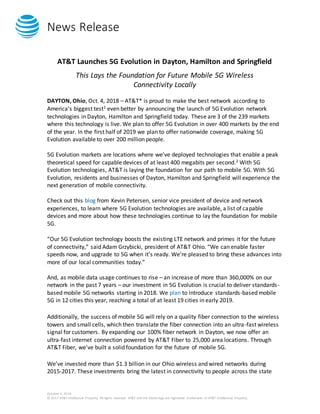News Release
October 4, 2018
© 2017 AT&T Intellectual Property. All rights reserved. AT&T and the Globe logo are registered trademarks of AT&T Intellectual Property.
AT&T Launches 5G Evolution in Dayton, Hamilton and Springfield
This Lays the Foundation for Future Mobile 5G Wireless
Connectivity Locally
DAYTON, Ohio, Oct. 4, 2018 – AT&T* is proud to make the best network according to
America’s biggest test1 even better by announcing the launch of 5G Evolution network
technologies in Dayton, Hamilton and Springfield today. These are 3 of the 239 markets
where this technology is live. We plan to offer 5G Evolution in over 400 markets by the end
of the year. In the first half of 2019 we plan to offer nationwide coverage, making 5G
Evolution available to over 200 million people.
5G Evolution markets are locations where we’ve deployed technologies that enable a peak
theoretical speed for capable devices of at least 400 megabits per second.2 With 5G
Evolution technologies, AT&T is laying the foundation for our path to mobile 5G. With 5G
Evolution, residents and businesses of Dayton, Hamilton and Springfield will experience the
next generation of mobile connectivity.
Check out this blog from Kevin Petersen, senior vice president of device and network
experiences, to learn where 5G Evolution technologies are available, a list of capable
devices and more about how these technologies continue to lay the foundation for mobile
5G.
“Our 5G Evolution technology boosts the existing LTE network and primes it for the future
of connectivity,” said Adam Grzybicki, president of AT&T Ohio. “We can enable faster
speeds now, and upgrade to 5G when it’s ready. We’re pleased to bring these advances into
more of our local communities today.”
And, as mobile data usage continues to rise – an increase of more than 360,000% on our
network in the past 7 years – our investment in 5G Evolution is crucial to deliver standards-
based mobile 5G networks starting in 2018. We plan to introduce standards-based mobile
5G in 12 cities this year, reaching a total of at least 19 cities in early 2019.
Additionally, the success of mobile 5G will rely on a quality fiber connection to the wireless
towers and small cells, which then translate the fiber connection into an ultra-fast wireless
signal for customers. By expanding our 100% fiber network in Dayton, we now offer an
ultra-fast internet connection powered by AT&T Fiber to 25,000 area locations. Through
AT&T Fiber, we’ve built a solid foundation for the future of mobile 5G.
We’ve invested more than $1.3 billion in our Ohio wireless and wired networks during
2015-2017. These investments bring the latest in connectivity to people across the state
 