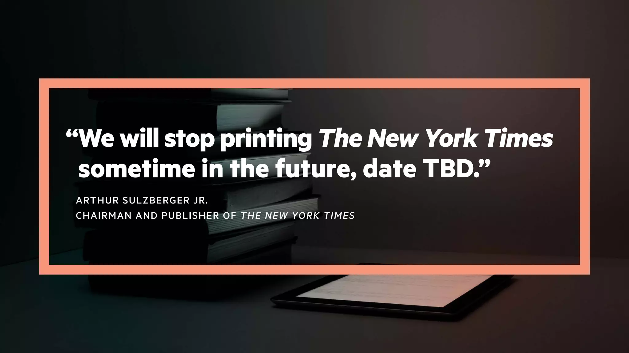 “We will stop printing The New York Times
sometime in the future, date TBD.”
ARTHUR SULZBERGER JR.
CHAIRMAN AND PUBLISHER OF THE NEW YORK TIMES
 