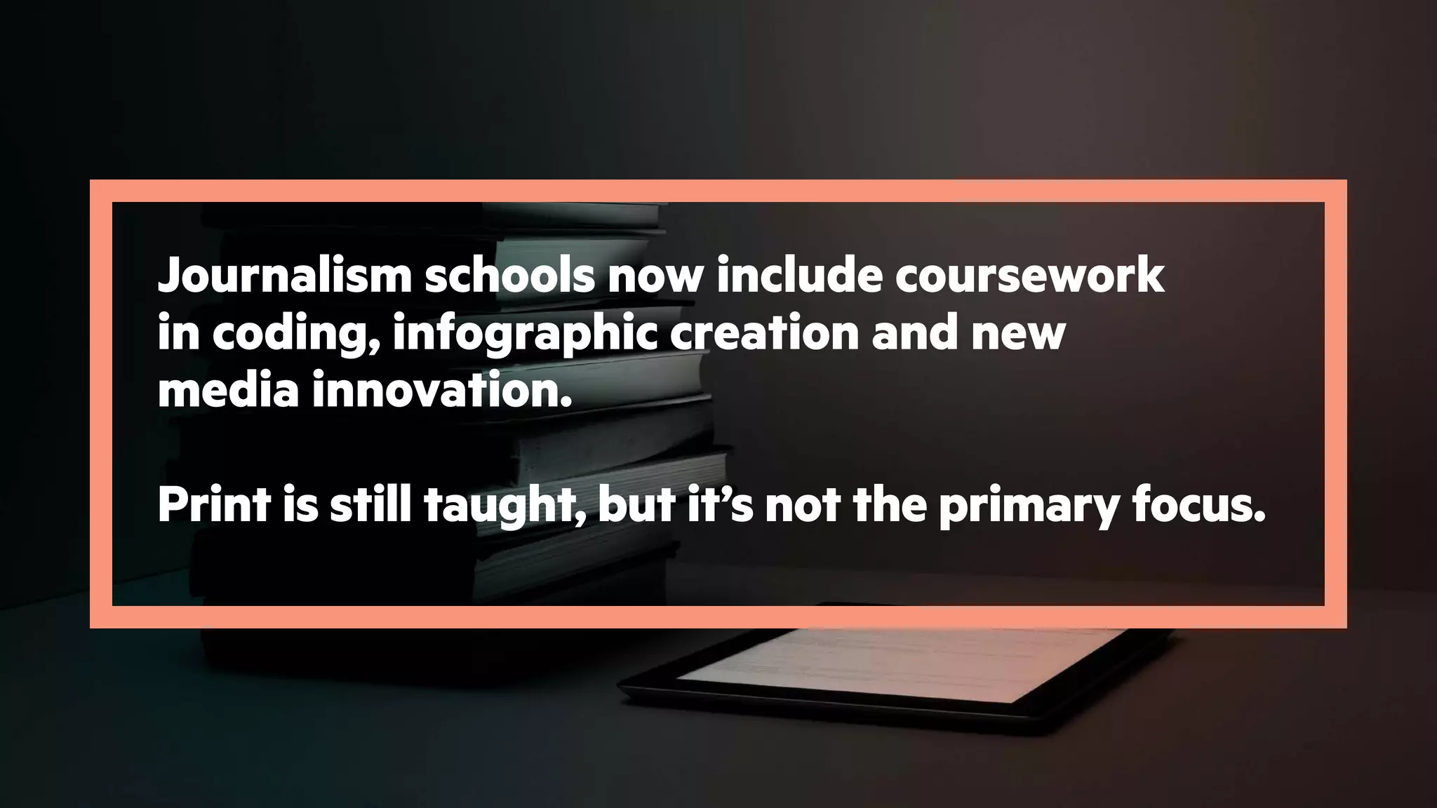 Journalism schools now include coursework
in coding, infographic creation and new
media innovation.
Print is still taught, but it’s not the primary focus.
 
