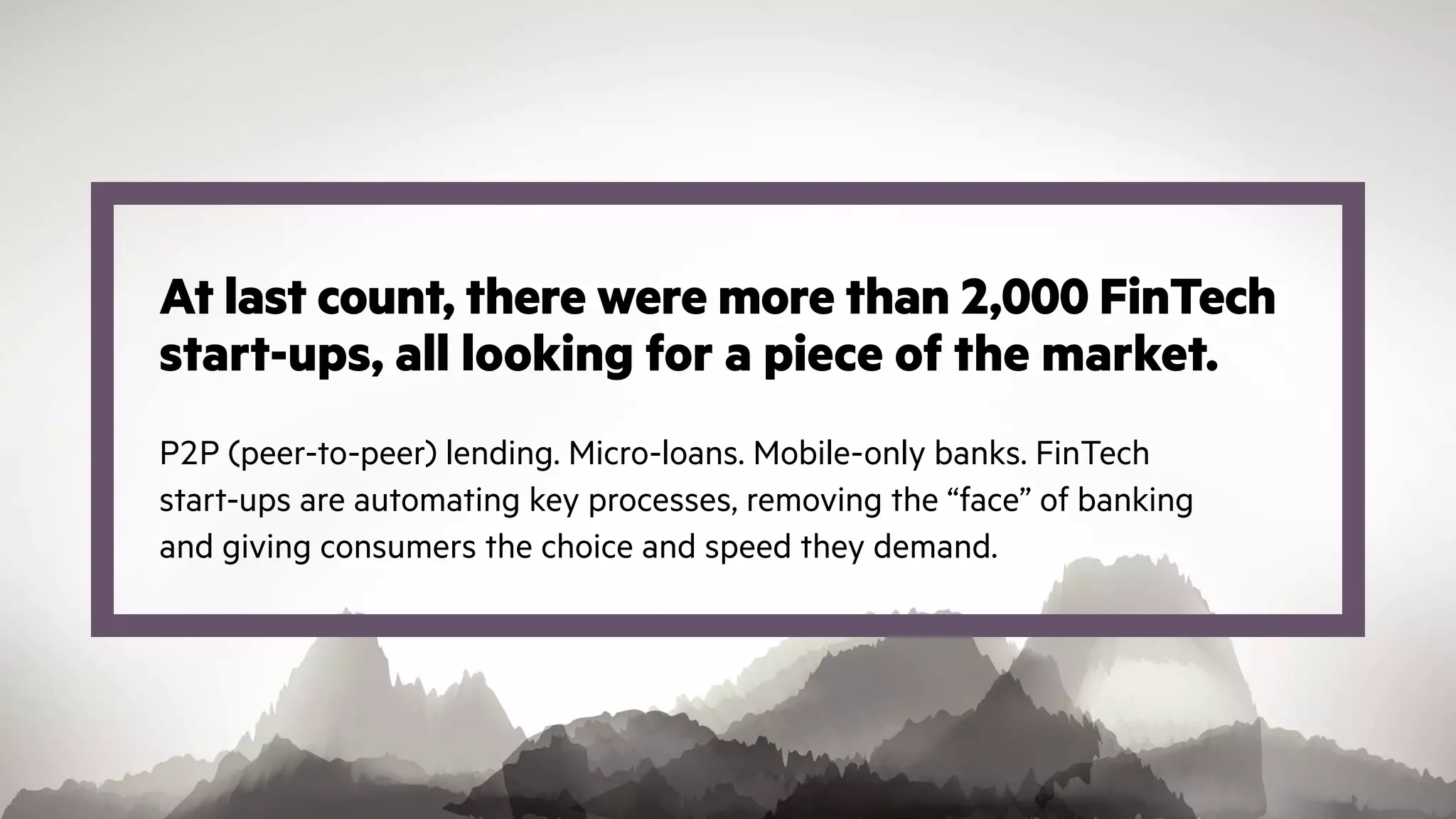 At last count, there were more than 2,000 FinTech
start-ups, all looking for a piece of the market.
P2P (peer-to-peer) lending. Micro-loans. Mobile-only banks. FinTech
start-ups are automating key processes, removing the “face” of banking
and giving consumers the choice and speed they demand.
 