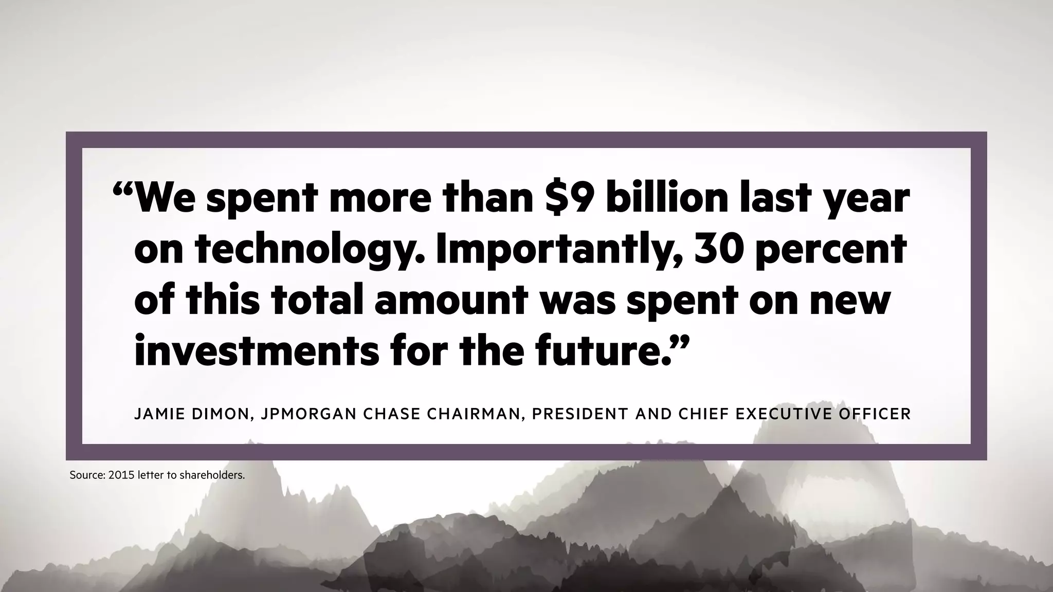 “We spent more than $9 billion last year
on technology. Importantly, 30 percent
of this total amount was spent on new
investments for the future.”
JAMIE DIMON, JPMORGAN CHASE CHAIRMAN, PRESIDENT AND CHIEF EXECUTIVE OFFICER
Source: 2015 letter to shareholders.
 