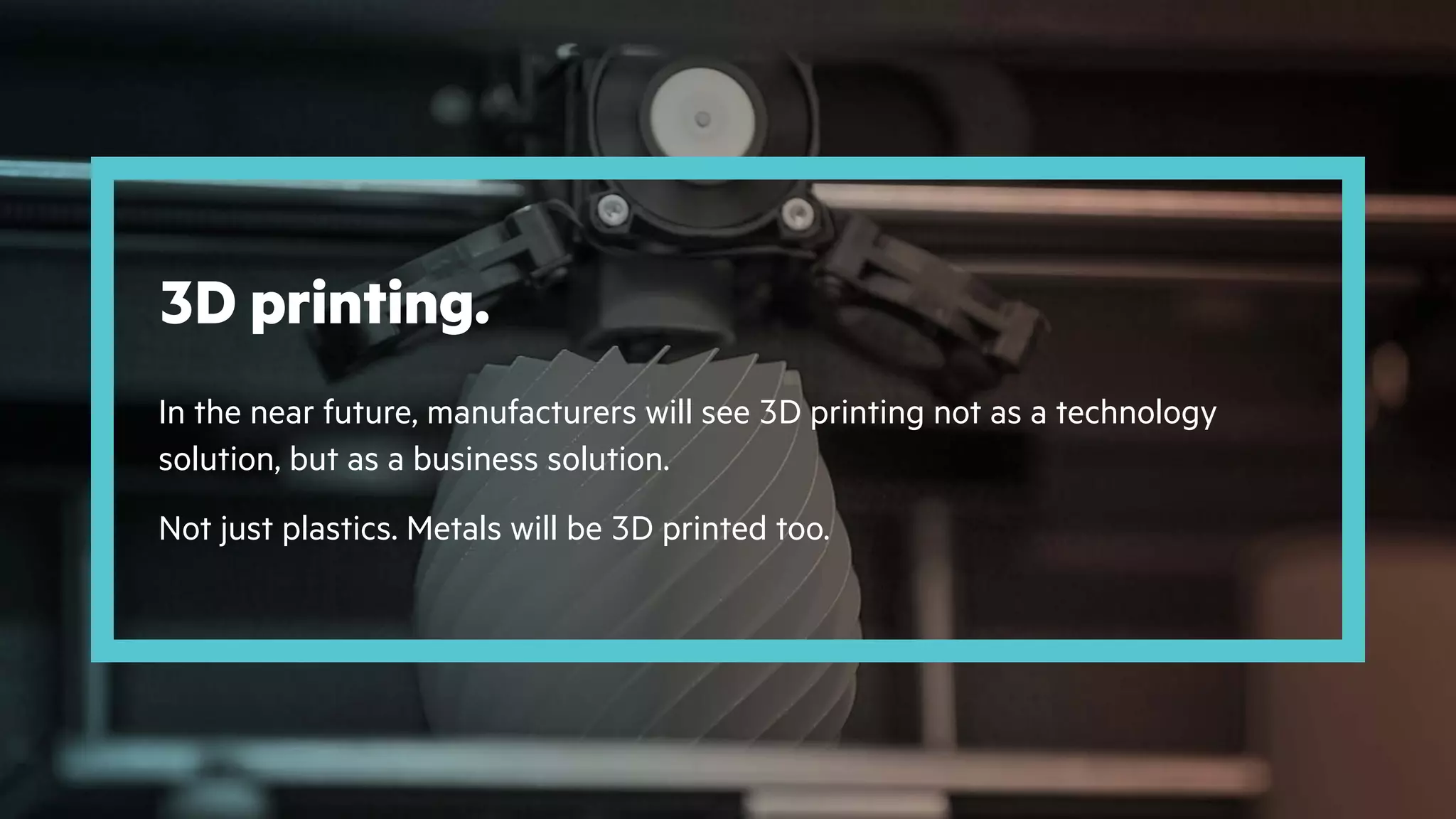 3D printing.
In the near future, manufacturers will see 3D printing not as a technology
solution, but as a business solution.
Not just plastics. Metals will be 3D printed too.
 