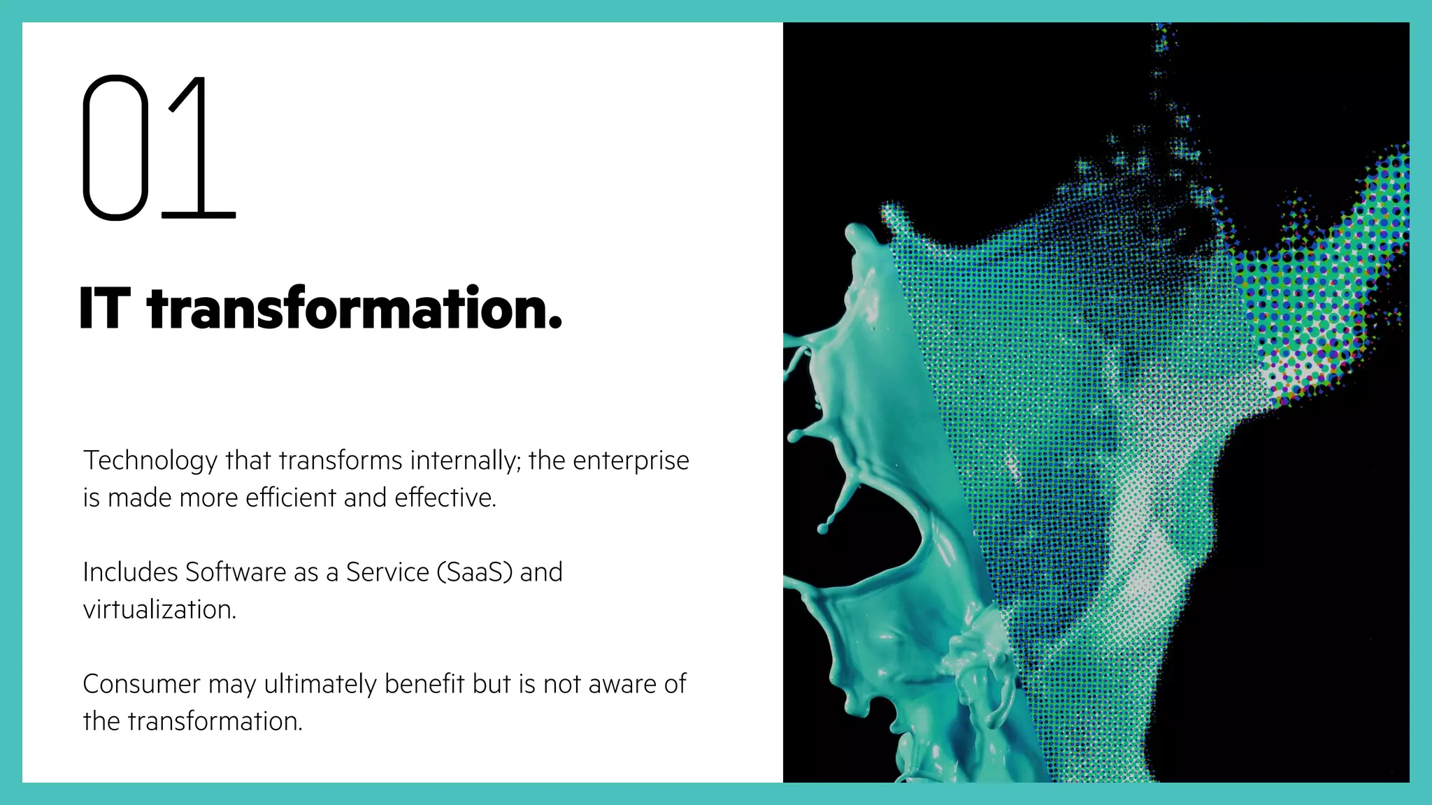 Technology that transforms internally; the enterprise
is made more efficient and effective.
Includes Software as a Service (SaaS) and
virtualization.
Consumer may ultimately benefit but is not aware of
the transformation.
01
IT transformation.
 
